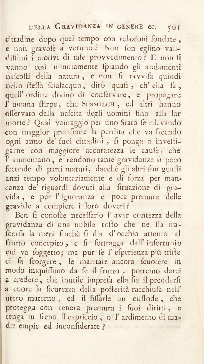 cittadine dopo quel tempo con relazioni fondate * e non gravofe a veruno ? Non lon eglino vali- difìimi i motivi di tale provvedimento i E non fi vanno così minutamente fpiando gli andamenti nafcofii della natura , e non fi ravvifa quindi nello fieffo fcialacquo , dirò quafi ^ eh’ ella fa , queir ordine divino di confervare, e propagare fumana ftirpe, che Sììsmilch , ed altri hanno oflervato dalla nafeita degli uomini fino alla lor morte? Qual vantaggio per uno Stato fe rilevando con maggior precifione la perdita che va facendo ogni anno de’ fuoi cittadini , fi ponga a invefti- garne con maggiore accuratezza le caufe, che F aumentano, e rendono tante gravidanze sì poco feconde di parti maturi, dacché gli altri fon guafii anzi tempo volontariamente e di forza per man- canza de’ riguardi dovuti alla fituazione di gra- vida , e per Y ignoranza e poca premura delle gravide a compiere i loro doveri? Ben fi conofce neceffàrio V aver contezza della gravidanza di una nubile tefio che ne fia tra- feorfa la metà finché fi dia d’occhio attento al frutto concepito e fi fottragga dalf infortunio cui va foggetto; ma pur fe Y efperienza più trifte ci fa feorgere , le maritate ancora fcuotere in modo iniquifiìmo da fe il frutto ^ potremo darci ; a credere, che inutile imprefa ella fia il prenderli a cuore la ficurezza della pofterità racchiufa nell’ utero materno , cd il Aliarle un cu (lode , che protegga con tenera premura i fuoi diritti , e tenga in freno il capriccio , o Y ardimento di ma- dri empie ed inconfiderate ?