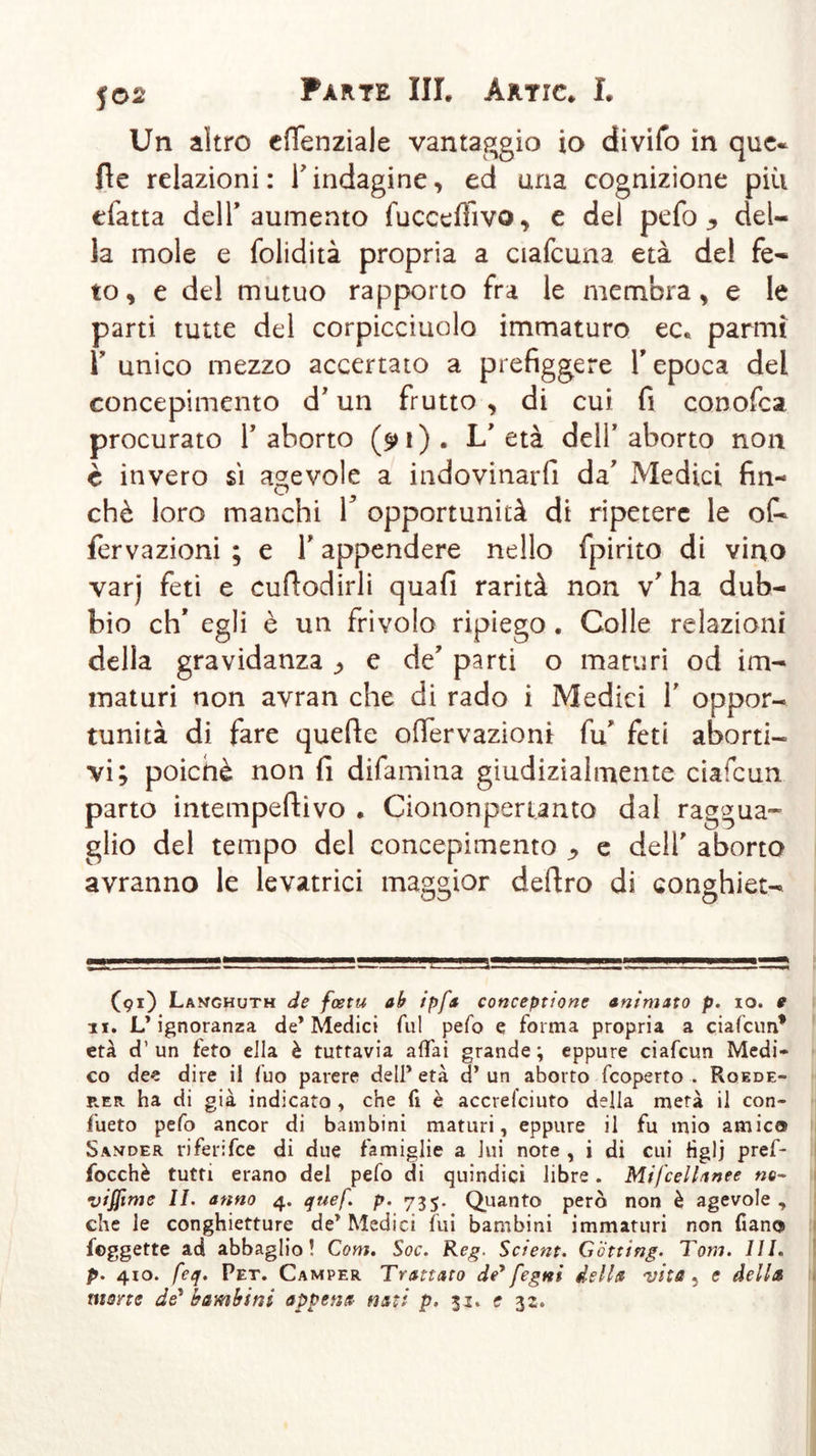 Un altro efienziale vantaggio io divifo in que- fle relazioni : T indagine, ed una cognizione più tfatta dell’aumento fuccefììvo, e del pefo y del- la mole e folidità propria a ciafcuna età del fe- to , e del mutuo rapporto fra le membra , e le parti tutte del corpicciuolo immaturo ec* parmì Y unico mezzo accertato a prefiggere Y epoca del concepimento d'un frutto , di cui fi conofca procurato 1’ aborto (91). L'età deli’aborto non è invero si agevole a indovinarli da' Medici fin- ché loro manchi V opportunità di ripetere le of- fervazioni ; e V appendere nello fpirito di vino varj feti e cufiodirli quali rarità non v' ha dub- bio eh* egli è un frivolo ripiego . Colle relazioni della gravidanza ^ e de’ parti o maturi od im- maturi non avran che di rado i Medici 1' oppor- tunità di fare quelle offervaziom fu' feti aborti- vi; poiché non fi difamina giudizialmente ciafcun parto intempeftivo . Ciononpertanto dal raggua- glio del tempo del concepimento ^ e dell' aborto avranno le levatrici maggior deliro di conghiet- (91) Langhuth de feetu ab ipfs conceptione animato p. io. 9 li. L’ignoranza de’Medici fui pefo e forma propria a ciafcun* età d’un feto ella è tuttavia affai grande; eppure ciafcun Medi- co dee dire il fuo parere dell’ età d’ un aborto feoperto . Roede- rer ha di già indicato , che fi è accrefciuto della metà il con- fueto pefo ancor di bambini maturi, eppure il fu mio amico Sander riferifee di due famiglie a lui note , i di cui Hglj pref- focchè tutti erano del pefo di quindici libre. Mifcellanee ne- viffime IL anno 4. quef. p. 735. Quanto però non è agevole, che le conghietture de’ Medici fui bambini immaturi non fiano foggette ad abbaglio! Com. Soc. Reg. Scient. Gotting. Tom. Ili. p. 410. feq. Pet. Camper Trattato de* fegrii della vita 5 e della mone de* bambini appena nati p. 31. e 32.