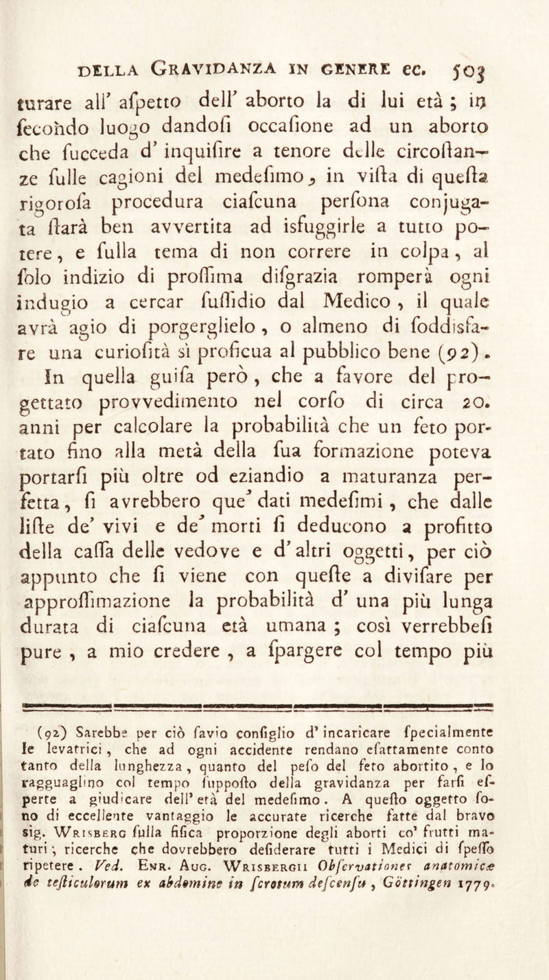 turare ali' afpetto dell' aborto la di lui età ; ir) fecondo luogo dandofi occafione ad un aborto che fucceda d’ inquifire a tenore delle circodan— ze fülle cagioni del medefimo j in villa di queda rigorofa procedura ciafcuna perfona conjuga- ta llarà ben avvertita ad isfuggirle a tutto po- tere , e fulla tema di non correre in colpa , ai fòlo indizio di prolfima difgrazia romperà ogni indugio a cercar fulìidio dal Medico , il quale avrà agio di porgerglielo , o almeno di foddisfa- re una curiosità sì proficua al pubblico bene (92) . In quella guifa però , che a favore del pro- gettato provvedimento nel corfo di circa 20. anni per calcolare la probabilità che un feto por- tato fino alla metà della fua formazione poteva portarfi più oltre od eziandio a maturanza per- fetta, fi avrebbero que* dati medefimi , che dalle lide de’ vivi e de* morti fi deducono a profitto della cada delle vedove e d'altri oggetti, per ciò appunto che fi viene con quede a divifare per approdnnazione la probabilità d’ una più lunga durata di ciafcuna età umana ; così verrebbe!! pure , a mio credere , a fpargere col tempo più (92) Sarebbe per ciò favio configlio d’incaricare fpecialmente le levatrici , che ad ogni accidente rendano efattamente conto tanto della lunghezza, quanto del pefo del feto abortito, e lo ragguaglino col tempo luppofio della gravidanza per farfi ef- perte a giudicare dell’età del medefimo. A quello oggetto fo- no di eccellente vantaggio le accurate ricerche fatte dal bravo sig. Wrisberc fulla fifica proporzione degli aborti co’ frutti ma- turi -, ricerche che dovrebbero defiderare tutti i Medici di fpefifo ripetere . Ved. Evr. Aug. Wrisbergii Ob fervatene* anatomica de tejliculorum ex abdeminc in [crotnm defcenft* , Göttingen 1779.