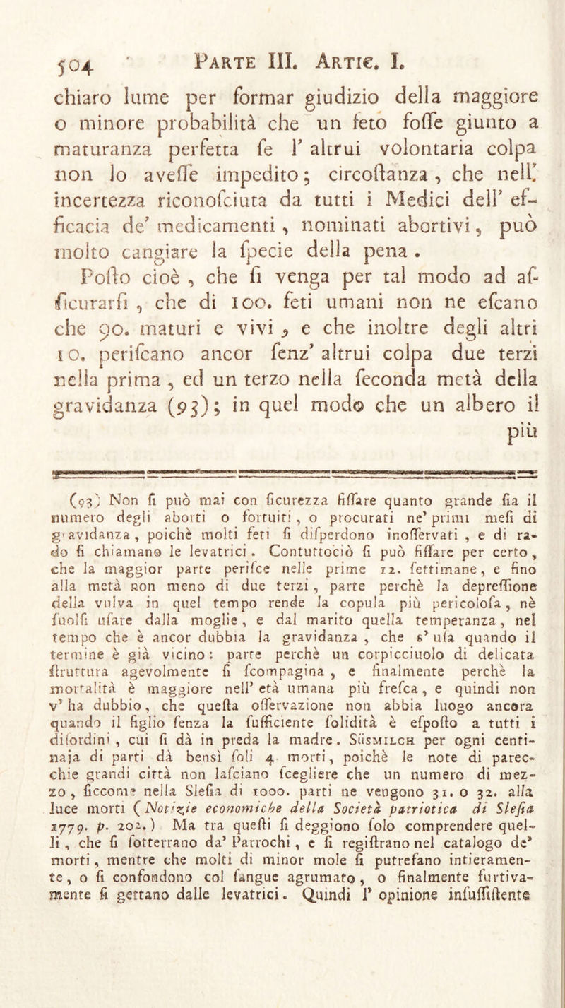 5°4 chiaro lume per formar giudizio della maggiore o minore probabilità che un feto folle giunto a maturanza perfetta fe Y altrui volontaria colpa non lo avelie impedito ; circostanza , che nell! incertezza riconofciuta da tutti i Medici dell’ ef- ficacia de' medicamenti , nominati abortivi, può molto cangiare la fpecie della pena . Pollo cioè , che fi venga per tal modo ad af- ficurarfi , che di loo. feti umani non ne efeano che 90. maturi e vivi j? e che inoltre degli altri 10. perifeano ancor fenz’altrui colpa due terzi nella prima , ed un terzo nella feconda metà della gravidanza (pj); in quel modo che un albero i! (03'; Non fi può mai con ficurezza fidare quanto grande fia il numero degli aborti o fortuiti , o procurati ne’ primi mefi di g'avidanza, poiché molti feri fi difperdono inofTervati , e di ra- do fi chiamano le levatrici. Conturtociò fi può filiate per certo,, che la maggior parte perifee nelle prime 12. fettimane, e fino alla metà non meno di due terzi , parte perchè la deprefifione della vulva in quel tempo rende la copula piu pericolofa, nè fuolfi ufare dalla moglie, e dal marito quella temperanza, nel tempo che è ancor dubbia la gravidanza, che s’ ula quando il termine è già vicino: parte perchè un corpicciuolo di delicata, {bruttura agevolmente fi feompagina , e finalmente perchè la moralità è maggiore nell’età umana più f refea, e quindi non v’ha dubbio, che quella ofTervazione non abbia luogo ancora quando il figlio fenza la fufficiente folidità è efpollo a tutti i difordini , cui fi dà in preda la madre. Susmilch per ogni centi- naia di parti dà bensì foli 4 morti, poiché le note di parec- chie grandi città non lafciano fcegliere che un numero di mez- zo , ficconr nella Slefia di 1000. parti ne vengono 31.0 32. alla luce morti (Notate economiche della Società patriotica di Slefia j’j’jQ- p. 20^.) Ma tra quelli fi deggiono folo comprendere quel- li , che fi fotterrano da’ Parrochi, e fi regiflrano nel catalogo de* morti, mentre che molti di minor mole fi putrefano intieramen- te, o fi confondono col fangue sgrumato, o finalmente furtiva- mente fi gettano dalle levatrici. Quindi 1* opinione infulfillente