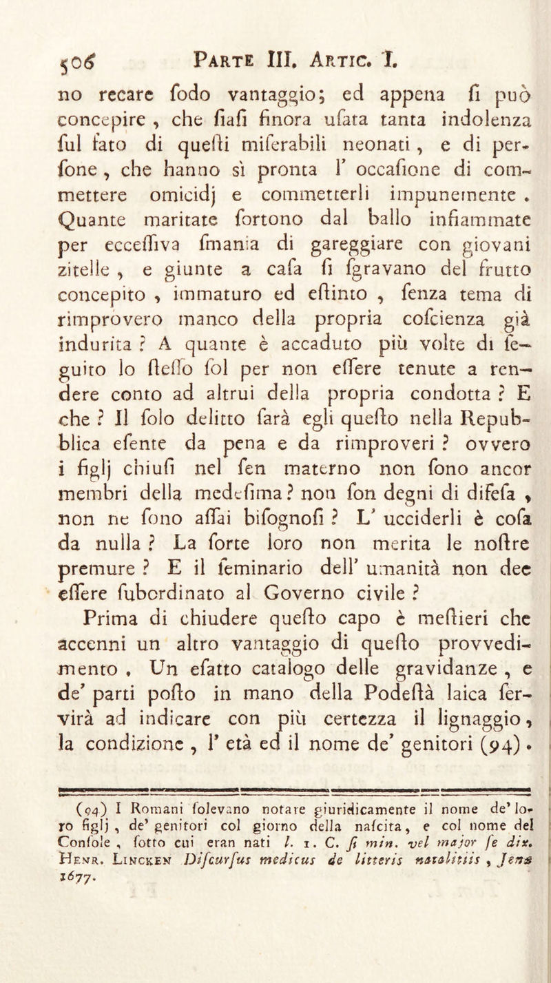 no recare fodo vantaggio; ed appena fi può concepire , che fiafi finora ufata tanta indolenza fui fato di quelli miferabili neonati, e di per- fone , che hanno si pronta Y occafione di com- mettere omicidj e commetterli impunemente . Quante maritate fortono dal hallo infiammate per eccdliva fmania di gareggiare con giovani zitelle , e giunte a cala fi fgravano del frutto concepito &gt; immaturo ed efiinto , fenza tema di rimprovero manco della propria cofcienza già indurita ? A quante è accaduto più volte di le- guito lo fiello fol per non eifere tenute a ren- dere conto ad altrui della propria condotta ? E che ? Il folo delitto farà egli quello nella Repub- blica efente da pena e da rimproveri ì ovvero i figlj chiufi nel fen materno non fono ancor membri della medefima? non fon degni di difela &gt; non ne fono affai bifosmofi ? Lf ucciderli è cofa O da nulla ? La forte loro non merita le nollre premure ? E il lemmario dell’ umanità non dee eifere fubordinato ai Governo civile ? Prima di chiudere quello capo è meftieri che accenni un altro vantaggio di quello provvedi- mento ♦ Un efatto catalogo delle gravidanze , e de’ parti pollo in mano della Podellà laica fer- virà ad indicare con più certezza il lignaggio, la condizione , Y età ed il nome de’ genitori (94). (94) I Romani folevr.no notare giuridicamente il nome de’lo- ro figlj, de’genitori col giorno della nafeita, e col nome del Confole , fotto cui eran nati l. i. C. fi min. vel major fe dix. He.vr. Lincken Difcurfus medicus de littsris namlntis , Jens i6j7.