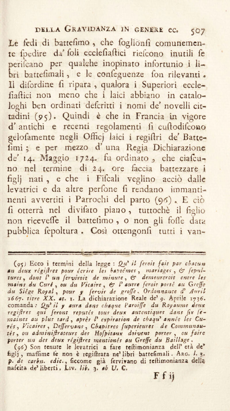 Le fedi di battemmo , che foglionfi comunemcn- te Spedire da' foli ecclefiaftici riefcono inutili fe periicano per qualche inopinato infortunio i li- bri battesimali , e le confeguenze fon rilevanti . lì difordine fi ripara , qualora i Superiori eccle- fiafiici non meno che i laici abbiano in catalo- ghi ben ordinati defcritti i nomi de' novelli cit~ tadini (95)* Quindi è che in Francia in vigore d' antichi e recenti regolamenti fi cuftodifcono gelofamente negli Officj laici i regifiri de' Batte- fimi ; e per mezzo d' una Pregia Dichiarazione de' 14. Maggio 1724. fu ordinato^ che ciafcu- no nel termine di 24. ore faccia battezzare i figlj nati , e che i Fifcali veglino acciò dalle levatrici e da altre perfone fi rendano immanti- nenri avvertiti i Parrochi del parto (9-^) . E ciò fi otterrà nel divifato piano , tuttoché il figlio non ricevette il battemmo , o non gli Sofìe data pubblica Sepoltura . Così ottengonfi tutti i van- (95) Ecco i termini della legge : Qu* il feroit fait par chacun an deux rigifires pour icrire lei ha^témer , manager , &amp; fepnl- tures, dont l* un ferviroit de minute, Ö* derneureroit euere les mainr du Curi , ou du Vicaire , &amp; P autre feroit porti au Greffe du Siige Rogai, pour y fervir de grojfe. Ordonnance d’ Anni j667. titre XX. at. i. La dichiarazione Reale de’ 9. Aprile 1736. comanda: Qu1 il y aura dan,s cbacjue Paroiffe du Royaume deux regißrer qui feront reputir tour deux autentiques dant fix le- maines au plur tard, aprir P expìration de cbaqiP annie ler Cu- ris, Vicaires , Dejfervanr , Cbaoitres fuperieurer de Comrnunau- tér, ou adminifirateurs der Hofpitaux doivent porter , ou faire porter un der deux rigißres mentionis au Greffe du Baillage . (96) Son tenute le levatrici a fare teftimonianza dell* età de* figlj , mafììme fe non è legiferata ne1 libri battefimali. Arg. /. 3. p. de carbn. edic., ficcome già fervivanc di teftimonianza dell$ nafeita de* liberti » Liv. lib» 3. ab V, C&gt; F f i)