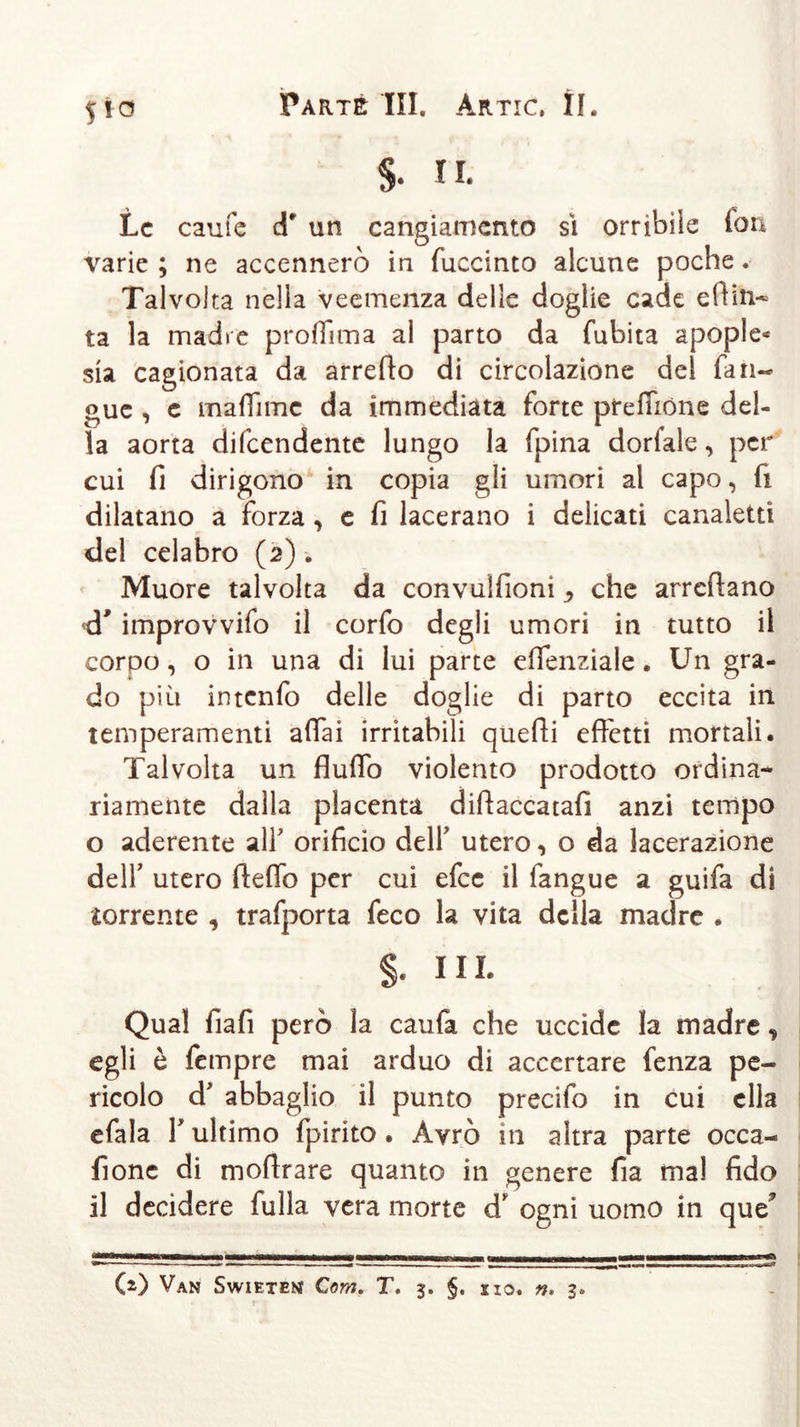 S- n. Le caufe d* un cangiamento sì orribile fon varie ; ne accennerò in fuccinto alcune poche. Talvolta nella veemenza delle doglie cade edili- tà la madre proflima al parto da fubita apople* sia cagionata da arredo di circolazione del fan- gaie , e ma (Ti me da immediata forte prelibine del- la aorta difeendente lungo la fpina dorfale, per cui fi dirigono in copia gli umori al capo, fi dilatano a forza , c fi lacerano i delicati canaletti del celabro (2) Muore talvolta da convulfioni, che arredano cT improvvifo il corfo degli umori in tutto il corpo, o in una di lui parte effenziale. Un gra- do più intenfo delle doglie di parto eccita in temperamenti affai irritabili quedi effetti mortali. Talvolta un duffo violento prodotto ordina- riamente dalla placenta didaccatafi anzi tempo o aderente alT orificio delT utero, o da lacerazione dell' utero deffo per cui efee il fangue a guifa di corrente , trafporta feco la vita della madre . §. III. Qual fiafi però la caufa che uccìde la madre, egli è fempre mai arduo di accertare fenza pe- ricolo d abbaglio il punto precifo in cui ella efala Y ultimo fpirito . Avrò in altra parte occa- fionc di modrare quanto in genere fia ma! fido il decidere folla vera morte d* ogni uomo in que (*) Van Swieten Com. T. 3. §. no. n, 3.