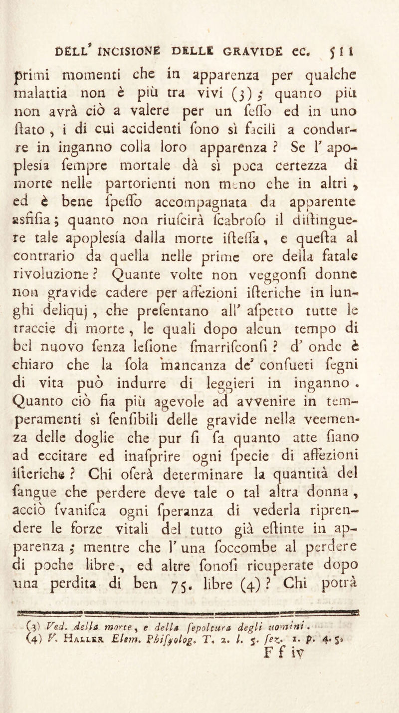 primi momenti che in apparenza per qualche malattia non è più tra vivi (3) 3 quanto più non avrà ciò a valere per un fedo ed in uno flato , i di cui accidenti fono sì facili a condur- re in inganno colia loro apparenza ? Se f apo- plesia Tempre mortale dà sì poca certezza di morte nelle partorienti non meno che in altri * ed è bene fpeflo accompagnata da apparente asnfia ; quanto non riulcirà lcabrofo il dtilingue- re tale apoplesia dalla morte ideila * e queda al contrario da quella nelle prime ore della fatale rivoluzione ? Quante volte non veggonfi donne non gravide cadere per affezioni ideriche in lun- ghi deliquj , che prefentano alf afpetto tutte le traode di morte , le quali dopo alcun tempo di bel nuovo fenza lefione fmarrifconfi ? d’ onde è chiaro che la fola 'mancanza de' confueti fegni di vita può indurre di leggieri in inganno « Quanto ciò da più agevole ad avvenire in tem- peramenti sì fenfibili delle gravide nella veemen- za delle doglie che pur fi fa quanto atte fiano ad eccitare ed inafprire ogni fpecie di adizioni ideriche ? Chi oferà determinare la quantità del fangue che perdere deve tale o tal altra donna , acciò fvanifea ogni fperanza di vederla ripren- dere le forze vitali del tutto già edinte in ap- parenza 3 mentre che Y una foccombe al perdere di poche libre , ed altre fotiofi ricuperate dopo ima perdita di ben 75. libre (4) ? Chi potrà a&amp;aanamK&amp;mimmtmmmrsBti — ——■— - - — ———i «t-&gt;— rT -i, ^- . . 1 — (3) Ved. della morte, e della fepoltura degli uomini* F f iv ss