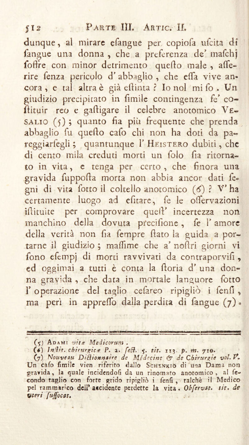 dunque, al mirare efangue per copiofa ufeita di fangue una donna , che a preferenza de7 mafchj foffre con minor detrimento quefto male , ade- rire fenza pericolo d' abbaglio , che effa vive an- cora , e tal altra è già eftinta ? Io noi mi fo . Un giudizio precipitato in fimile contingenza fé’ co- ftituir reo e gaftigare il celebre anotomico Ve- Salio (5) ; quanto fia più frequente che prenda abbaglio fu quello cafo chi non ha doti da pa- regguriegli ; quantunque Y Heistero dubiti, che di cento mila creduti morti un folo fia ritorna- to in vita, e tenga per certo , che finora una gravida fuppofla morta non abbia ancor dati Le- gni dì vita fiotto il coltello anotomico (A) ? V’ ha certamente luogo ad efitare, fe le oiTervazioni ifìituite per comprovare quelV incertezza non manchino della dovuta pfecifione , fe V amore deila verità non fia fempre flato la guida a por- tarne il giudizio ; maffime che a7 noftri giorni vi fono efempj di morti ravvivati da contraporvifi , ed oggimai a tutti è conta la fioria d’ una don- na gravida , che data in mortale languore fiotto r operazione del taglio cefiareo ripigliò i fienfi , ma perì in appreflò dalla perdita di fangue (7) « f $ ) Adami vits Medicorum . (é) Indir, chirurgie4 P. 2. feti. 5. tir. 113. p. m. 710. (7) Nouveau DiSìionnaire de Médecine &amp; de Chirurgie voi. 1?« Un cafo fimile vien riferito dallo Schsnkiò di una Dama non gravida, la quale incidendoG da un rinomato anotomico , al le« condo taglio con forte grido ripigliò i fenG , talché il Medico pel rammarico deli* a«cidente perdette la vita. Ohfervat. tit. de Uteri fuffocat.