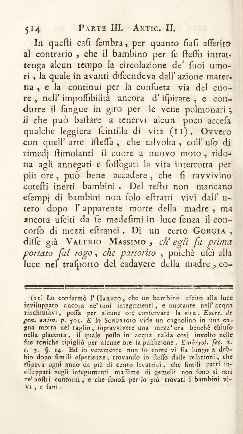 In quelli cafi fembra, per quanto fiali aderito al contrario * che il bambino per fe dedo intrat- tenga alcun tempo la circolazione de^ Tuoi umo- ri , la quale in avanti difeendeva dall’azione mater- na , e la continui per la confueta via del cuo- re , neir impoflfibilità ancora d’ifpirare , c con- durre il fangue in giro per le vene polmonari ; il che può ballare a tenervi alcun poco accefa qualche leggiera fcintilla di vita (li). Ovvero con quell' arte ideila , che talvolta , coll’ ufo di rimedj dimolanti il cuore a nuovo moto , rido- na agli annegati e foffogati la vita interrotta per più ore, può bene accadere , che fi ravvivino cotefii inerti bambini . Del redo non mancano efempj di bambini non folo edratti vivi dall7 u- tero dopo T apparente morte della madre , ma ancora ufeiti da fe medefimi in luce fenza il con- cordo di mezzi edranei . Di un certo Gorgia , difie già Valerio Massimo ^ cK egli fu prima portato fui rogo , che partorito , poiché ufcì alla luce nel trafporto del cadavere della madre 5 co- (11) Lo confermò 1* Harveo , che un bambino ufeito alla luce inviluppato ancora ne’Tuoi integumenti, e nuotante nell’acqua tinchiulavi, polla per alcune ore confervare la vita. Exerc. de gen. anim. p. 501. E lo Scmurigio vide un cagnolino in una ca- gna morta nel taglio, Lopravvivere una mezz’ora benché chiufo nella placenta, il quale pollo in acqua calda così involto nelle fue toniche ripigliò per alcune ore la pulsazione . Embryol. fec. 2. c. 3. §. 14. Ed io veramente non lo come vi fia luogo a dub- bio dopo Limili efperienze, trovando io Hello dalle relazioni, che efigeva ogni anno da piò di cento levatrici, che Limili parti in- viluppati negli integumenti maffime di gemelli non fono sì rari ile’ noftri contorni, e che fonofi per Io più trovati i bambini vi- vi j e Lani.