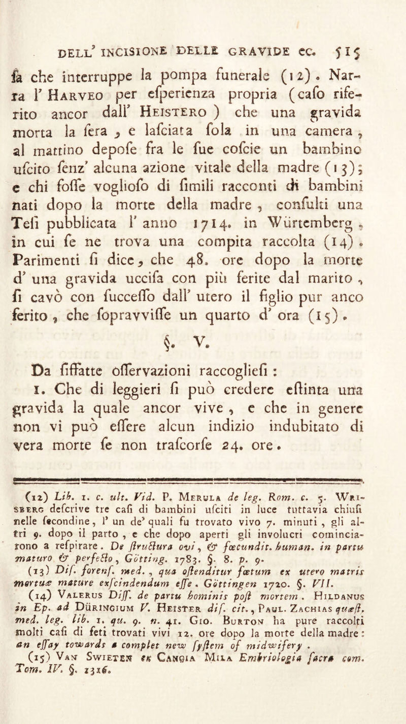 fa che interruppe la pompa funerale (12), Nar- ra T Harveo per efpericnza propria (cafo rife- rito ancor dall’ Heistero ) che una gravida morta la fera ^ e lafciata fola in una camera , al mattino depofe fra le fue cofcie un bambine ufcito fenz’ alcuna azione vitale della madre (13); c chi fofie vogliofo di limili racconti di bambini nati dopo la morte della madre , confida una Teli pubblicata l’anno 1714* in Wiirtemberg , in cui fe ne trova una compita raccolta (14) . Parimenti fi dice * che 48» ore dopo la morte d? una gravida uccifa con più ferite dal marito ^ fi cavò con fucceflo dalf utero il figlio pur anco ferito , che fopravviffe un quarto d’ ora (15). §. V. Da fiffatte ofiervazioni raccoglie!! : 1. Che di leggieri fi può credere efiinta una gravida la quale ancor vive , e che in genere non vi può eifere alcun indizio indubitato di vera morte fe non trafcorfe 24. ore. (12) Lib. 1. c. ult. Vid. P. Merlila de leg. Rotri. c. 5. Wri- sberg defcrive tre cafi di bambini ufciti in luce tuttavia chiufi nelle fecondine, 1* un de* quali fu trovato vivo 7. minuti , gli al- tri 9. dopo il parto , e che dopo aperti gli involucri comincia- rono a refpirare . De ßruttura ovi, &amp; foecundit. human, in parti* maturo &amp; perfetto, G'òtting. 1783. §. 8. p. 9. (13) Dif. forenf. mei. , qua oßenditur fcetum ex utero ma tris tnortu&lt;e mature exfcindendum effe. Gotting ett 1720. §. VII. (14) Valerus Diff. de partu hominis poß mortem . Hildanus in Ep. ad Düringium V. Heister dif. cit., Paul. Zachias qttcefi, med. leg. hb. 1. qu. 9. n. 41. Gio. Burton ha pure raccolti molti cafi di feti trovati vivi 12. ore dopo la morte della madre : an effay towards 0 complet new fyßem of rnidwifery . (15) Van SwiETEtf Cangia Mila Embriologia [aera com. Tom. IV. §, *3x6,