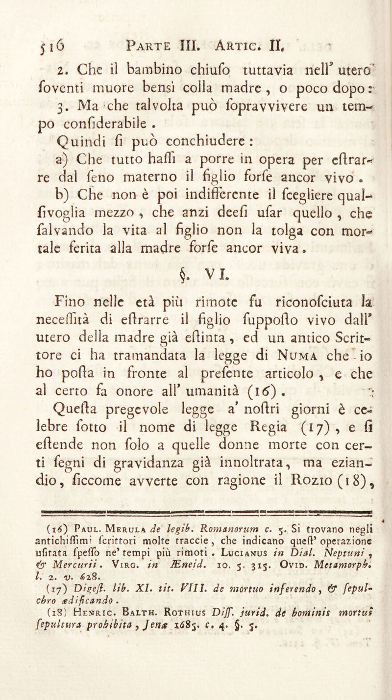 2. Che il bambino chiufo tuttavia nell* utero* foventi muore bensì colla madre , o poco dopo : 3. Ma che talvolta può fopravvivere un tem- po confìderabile . Quindi fi può conchiudere : a) Che tutto halli a porre in opera per eftrar- re dal fieno materno il figlio forfie ancor vivo . b) Che non è poi indifferente il ficegliere qual« fivoglia mezzo , che anzi deefi ufiar quello , che falvando la vita al figlio non la tolga con mor« tale ferita alla madre forfie ancor viva. §. VI. Fino nelle età più rimote fu riconoficiuta la necelìità di efirarre il figlio fiuppoffo vivo dall’ utero della madre già efiinta , ed un amico Scrit- tore ci ha tramandata la legge di Numa che io ho porta in fronte al prefente articolo , e che al certo fa onore alfi umanità (16) . :* Querta pregevole legge a’ nortri giorni è ce- lebre fiotto il nome di legge Regia (17) , e fi eilende non fiolo a quelle donne morte con cer- ti fiegni di gravidanza già innoltrata, ma ezian- dio , ficcome avverte con ragione il Rozio ( 1 8) * (16) Paul. Merula de legib. Romanorum c. 5. Si trovano negli antichiflìmi fcrittori molte traccie , che indicano queft’operazione ufifata fpefìo ne* tempi più rimoti. Lucianus in Diai. Neptuni 1 &amp; Mercurii. Virg. in JEneid. io. 5, 315. Ovid. Metamorpb. I. 2. v. 628. (17) Dipeji. lib. XI. tit. Vili, de mortuo inferendo, &amp; fepul- chro edificando . (18) Hevric. Balth. Rothius Dijf. jurid. de bontinis mortuì