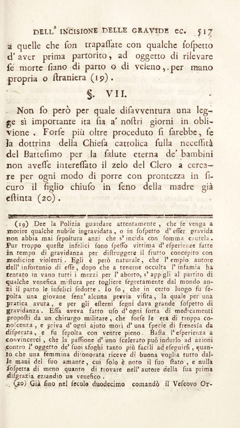 ’ / à quelle che fon trapaliate con qualche fofpetto d’ aver prima partorito, ad oggetto di rilevare fe morte fiano di parto o di veleno,.per mano propria o ftraniera (15?) . §. VII. • y . . ✓ » Non fo però per quale difavventura una leg- ge sì importante ita fia a' noftri giorni in obli- vione . Forfè più oltre proceduto fi farebbe, fe la dottrina della Chiefa cattolica filila neceflità del Bartefimo per la falute eterna de’ bambini non avefle intereflato il zelo del Clero a cerca- re per ogni modo di porre con prontezza in fi- curo il fidio chiufo in feno della madre già eftinta (20) . ■—gfPWWM—» i—MWI H II vna n mmwmt, (19) Dee la Polizia guardare attentamente , che le venga a morire qualche nubile ingravidata, o in fofpetro d’ eflfer gravida non abbia mai fepoltura anzi che s’incida con fomma cautela. Pur troppo quelle infelici fono fperto vittima d’efperienze fatte in tempo di gravidanza per diftruggere il frutto concepito con medicine violenti. Egli è però naturale, che l’empio autore dell’infortunio di effe, dopo che a tenerne occulta l’infamia ha tentato in vano tutti i mezzi per 1’ aborto, s’ appigli al partito di qualche venefica m;ftura per togliere legatamente dal mondo an- zi il parto le infelici fed otte. Io fo, che in certo luogo fu fe- polta una giovane fenz’ alcuna previa vifita, la quale per una pratica avuta, e per gli edemi fegni dava grande fofpetro di gravidanza. Effa aveva fatto ufo d’ogni forta di medicamenti propofti da un chirurgo militare , che forfè le era di troppa co- no'cenza , e priva d’ogni ajuto morì d’una fpecie di frenesia da difperata, e fu fepolta con ventre pieno. Balla l’efperienza a convincerci , che la paffione d* uno federato può indurlo ad azioni contro 1* oggetto de’ fuoi sfoghi tanto più facili ad efeguirfi , quan- to che una femmina dfonorata riceve di buona voglia tutto dal- le mani del fuo amante , cui folo è noto il fuo flato , e nulla fofpetta di meno quanto di trovare nell’ autore della fua prima djfgrazia eziandio un venefico . . Qzo) Già fino nel fecolo duodecimo comandò il Vefcovo Or-