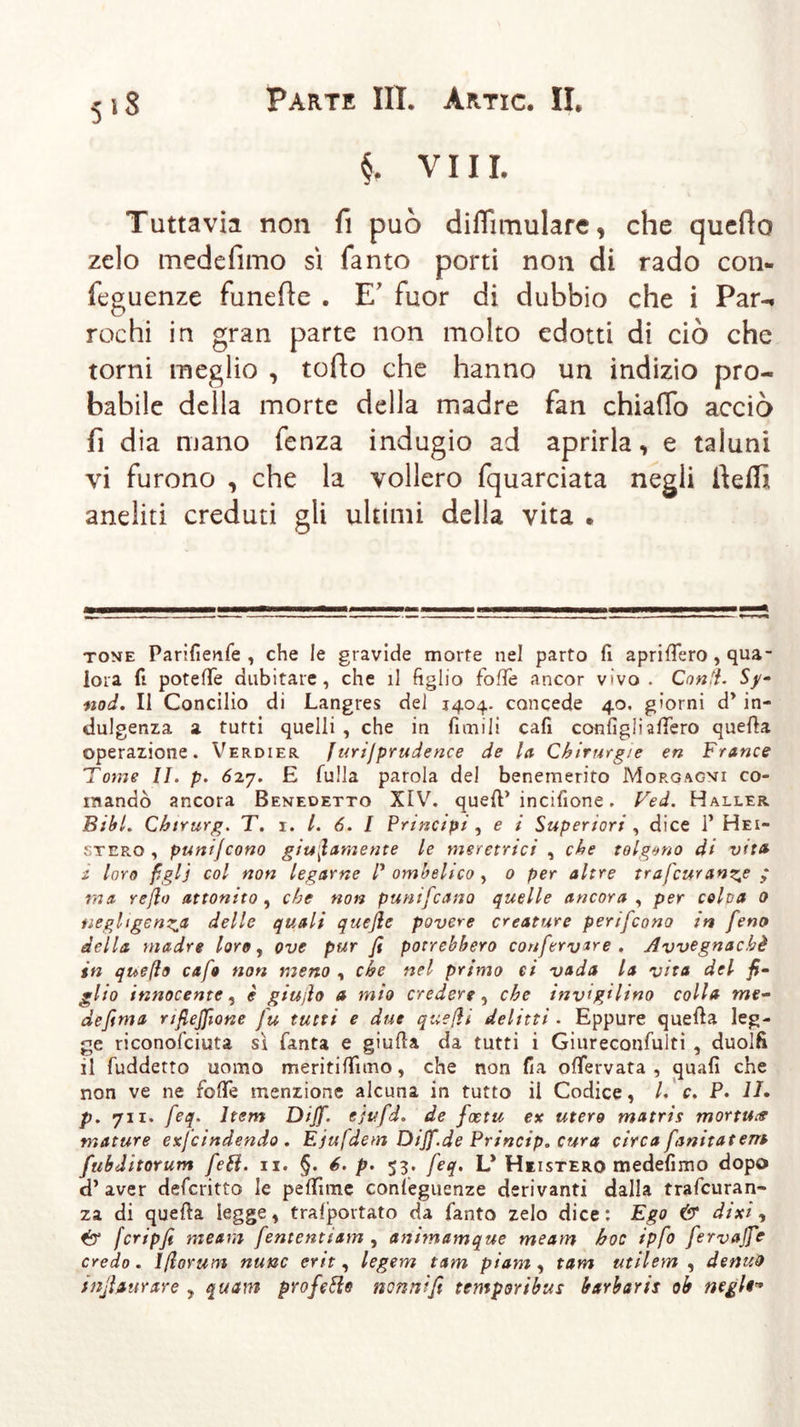 §. Vili. Tuttavia non fi può difTìmulare, che queflo zelo medefimo sì fanto porti non di rado con- fluenze funerte . E' fuor di dubbio che i Par-» rochi in gran parte non molto edotti di ciò che torni meglio , torto che hanno un indizio pro- babile della morte della madre fan chiarto acciò fi dia mano fenza indugio ad aprirla, e taluni vi furono , che la vollero fquarciata negli rtetfì aneliti creduti gli ultimi della vita . tone Parifienfe , che le gravide morte nel parto fi apriflero , qua- lora fi potefife dubitare, che il figlio fofie ancor vivo. Coni}. Sy- nod. Il Concilio di Langres del 1404. concede 40, giorni dy in- dulgenza a tutti quelli , che in limili cali configli attero quella operazione. Verdier /urijprudence de la Chirurgie en France Tome II. p. 627. E Sulla parola del benemerito Morgagni co- mandò ancora Benedetto XIV. quell’ incifione. Ved. Haller Bibi. Chirurg. T. 1. I. 6. I Principi , e i Superiori , dice P Hei- ster© , punijcono giustamente le meretrici , che tolgano di vita ì loro figlj col non legarne P ombelico , 0 per altre trascurante ,* ma refio attonito, che non punifcano quelle ancora , per colpa 0 negligenza delle quali quejle povere creature perifcono in feno della madre loro, ove pur fi potrebbero conferv*re . Avvegnaché in quefio cafo non meno , che nel primo ci vada la vita del fi- glio innocente, è giujìo a mio credere, che invigilino colla me- defima rifiejfione fu tutti e due quefii delitti. Eppure quella leg- ge riconolciuta sì Santa e giuda da tutti i Giureconfulti , duolfi il fuddetto uomo meritiamo, che non fia oflervata , quali che non ve ne fotte menzione alcuna in tutto il Codice, /. c. P. I/. p. 711. feq. ltem Dijf. cjufd. de fcetu ex utero matris mortiti mature exfcindendo . Ejufdem Dijf.de Principe cura circa fanitatem fubditorum fett. 11. §. 6. p. 53. feq. L* Hiistero medefimo dopo d’aver defcritto le pettime conseguenze derivanti dalla trafcuran- za di quella legge, tralportato da Santo zelo dice: Ego &amp; dixi, fcripfi meam fententiam , animamque meam hoc ipfo fervajfe credo, lßorunt nunc erit, legem tarn piam , tarn utilem , denteo tufi sturare , quam prò fette nonni fi temporibus barbarti ob negl**