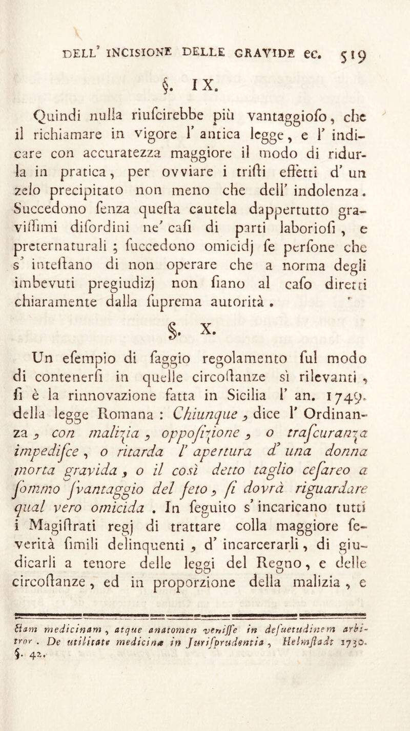 §. IX. Quindi nulla riufcirebbe più vantaggiofo, che il richiamare in vigore Y antica legge, e Y indi- care con accuratezza maggiore il modo di ridur- la in pratica, per ovviare i trilli effètti d’uri zelo precipitato non meno che dell' indolenza. Succedono fenza quefta cautela dappertutto gra- viffimi difordini ne’ caffi di parti laboriofi , e preternaturali ; fuccedono omicidj fe perfone che inteffano di non operare che a norma degli imbevuti pregiudizj non fiano al cafo diretti chiaramente dalla fuprema autorità . §. x. Un efempio di faggio regolamento fui modo di contenerli in quelle circoffanze sì rilevanti , li è la rinnovazione fatta in Sicilia Y an. 1749. della legge Promana : Chiunque &gt; dice Y Ordinan- za ß con malizia , oppostone &gt; o trascurando. impediSce, o ritarda l apertura d’una donna morta gravida , o il così detto taglio ceSareo a Jommo Jvantaggio del feto , fi dovrà riguardare qual vero omicida . In feguito s’incaricano tutti i Magiffrati regj di trattare colla maggiore fe- verità limili delinquenti 3 d’ incarcerarli, di giu- dicarli a tenore delle leggi del Regno, e delle circoffanze , ed in proporzione della malizia , e tìam medicmam , atque anatomen vtniffe in defuetudtnem arbi- trar . De utiljtate medicina in Jurifprudentia , Helmßadt 1730* §• 4Z’