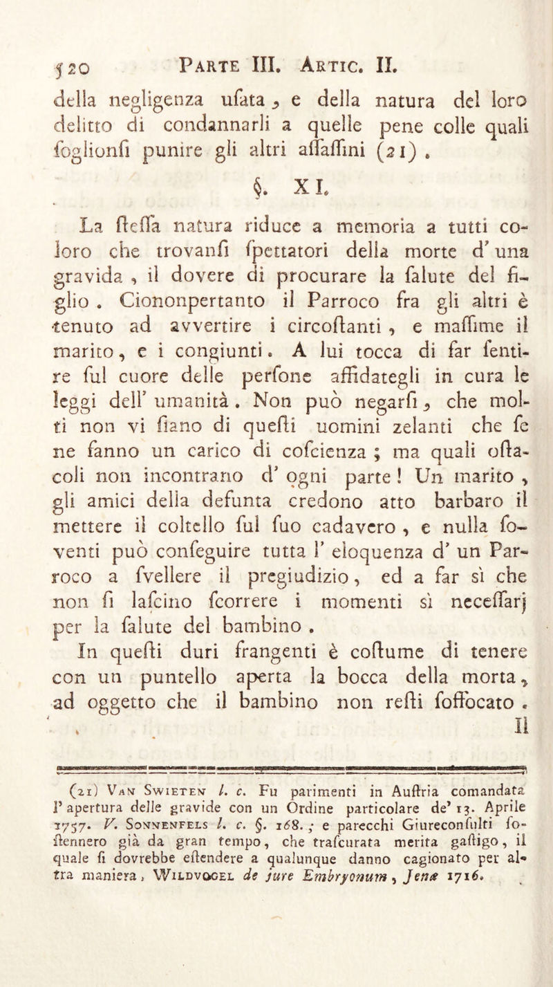 della negligenza ufata j, e della natura del loro delitto di condannarli a quelle pene colle quali foglionfi punire gli altri aflfaflìni (21) . §. XL La ffeffa natura riduce a memoria a tutti co- loro che trovanfì (portatori della morte d' una gravida , il dovere di procurare la falute del fi- glio . Ciononpertanto il Parroco fra gli altri è •tenuto ad avvertire i circolanti -, e maffime il marito, e i congiunti. A lui tocca di far lenti- re fui cuore delle perfone affidategli in cura le leggi dell umanità . Non può negarfi che mol- ti non vi fiano di quelli uomini zelanti che fe ne fanno un carico di cofcienza ; ma quali offa- coli non incontrano cV ogni parte ! Un marito , gli amici delia defunta credono atto barbaro il mettere il coltello fui fuo cadavero , e nulla fo- venti può confeguire tutta Y eloquenza d’ un Par- roco a fvellere il pregiudizio, ed a far sì che non fi lafcino fcorrere i momenti sì neceffarj per la falute del bambino . In quelli duri frangenti è coffume di tenere con un puntello aperta la bocca della morta y ad oggetto che il bambino non reffi foffocato . H (21) Vani Swieten- /. c. Fu parimenti in Auftria comandata l’apertura delie gravide con un Ordine particolare de’ 13. Aprile 3757. V. Sonmenfels /. c. §. 168. ; e parecchi Giureconfulti fo- Rennero già da gran tempo, che trafcurata merita gaftigo, il quale fi dovrebbe eftendere a qualunque danno cagionato per al- tra maniera, Wildvögel de jure Embryonum, Jenes 1716»