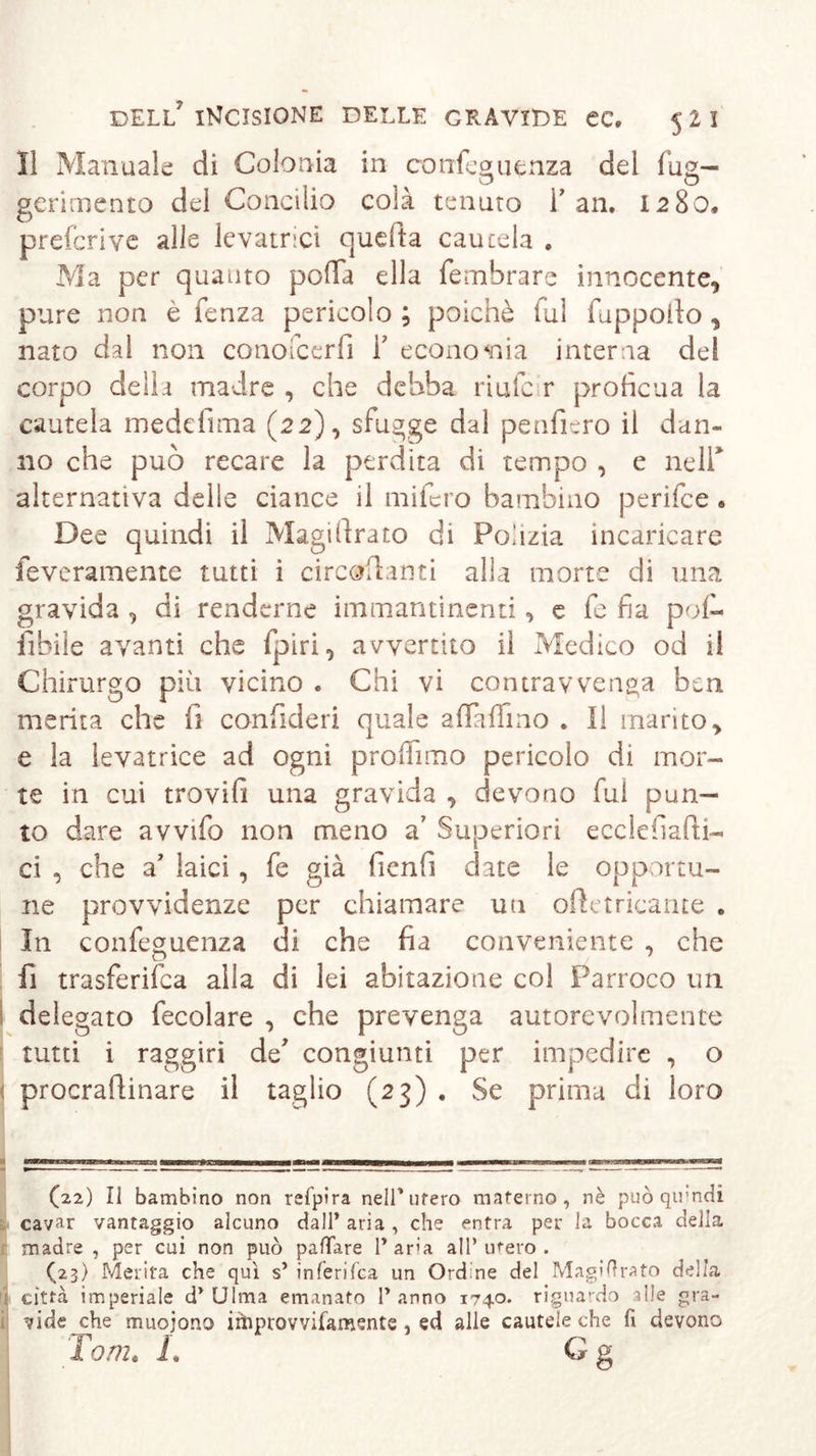 lì Manuale di Colonia in cotrfeauenza del fug— o o gerimento del Concilio colà tenuto Fan. 1280. preferì ve alle levatrici quefta cautela . Ma per quanto polla ella fembrare innocente, pure non è fenza pericolo ; poiché fui fuppofio, nato dal non conofcerfì f economia interna del corpo della madre , che debba riufe r proficua la cautela medefima (22), sfugge dal penfiero il dan- no che può recare la perdita di tempo , e neir alternativa delle ciance il mifero bambino perifee • Dee quindi il Magistrato di Polizia incaricare feveramente tutti i circostanti alla morte di una gravida , di renderne immantinenti, e fie fia pofi- libile avanti che fpiri, avvertito il Medico od i! Chirurgo più vicino . Chi vi contravvenga ben merita che fi confideri quale affafìmo . Il manto, e la levatrice ad ogni profilino pericolo di mor- te in cui trovili una gravida , devono fui pun- to dare avvifo non meno a' Superiori ecclefiaPti- ci , che a’ laici, fe già fienfi date le opportu- ne provvidenze per chiamare uti oftetricarue . In confeguenza di che fia conveniente , che fi trasferita alla di lei abitazione col Parroco un delegato fecolare , che prevenga autorevolmente tutti i raggiri de' congiunti per impedire , o procraftinare il taglio (23) . Se prima di loro (22) Il bambino non refpira nell* utero materno, nè può quindi cavar vantaggio alcuno dall’ aria, che entra per la bocca della madre , per cui non può pattare 1* ara all’ utero . (23) Merita che qui s’ inferifea un Ordine del Magiftrato delia ; città imperiale d’Ulma emanato l’anno 1740. riguardo alle gra- vide che muoiono irtiprovvifamente, ed alle cautele che fi devono Tome L G g