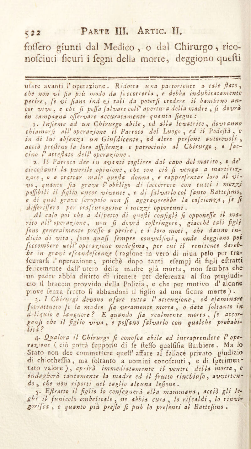 522 fodero giunti dal Medico , o dal Chirurgo, rico- nofciuti ficuri i fegni della morte, deggiono quefti ti {^ re avanti l’operazione. R'dorta una pa tonente a tale fiato, che non vi fia p:ù modo da foccorrerla , e debba indubitatamente perire , fe vi Jiano ind zi tali da poterji credere il bambino an- cor vivo, e che ß pojfa / alvare coll* apertura della madre , fi dovrà in campagna offervare accuratamente quanto fieque : j. lnjìeme ad un Chirurgo abile, ed alla levatrice , dovranno chiamar fi all’ operazione il Parroco del Luogo , ed il Vodefià , e in di lui abfenza un Giufdicente, od altre perfine autorevoli , acciò prcjhno la loro ajfiflenz* e patrocinio al Chirurgo , e fac- cino /’ atte/lato del? operazione . 2 11 Parroco dee tn avanti togliere dal capo del manto , e de’ circo lanti la puerile opinione, che con ciò fi venga a martrriz- Z*re , 0 a trattar male quefia donna , e rapprefentar loro al vi- vo, quanto fa grave /’ obbligo di /occorrere con tutti i mezzt ■poffibih il figlio ancor vivente , e di falvarlo col Janto Battejimo,. e di qual grave jcrupolo non fi aggraverebbe la coJcienza 1 j8 fi difierifiero per tr afe uro game i mezzj opportuni . Al calo poi che a dilpetto di q-iefii configli fi opponejfe il ma- rito all* operazione 1 fi dovrà coßringere, giacché tali figli fono generalmente prelfio a perire, e i loro moti , che danno tn- dicio di vita , fono quafi feniprs convulsivi, onde deggiono pot foccombere nell' ope azione medefima, per cui il renitente daieb- he in gravi efiandejcenze ( ragione in vero di ni un pelo per tra- feurarfi l’operazione ; poiché dopo tanti efempj di figlj eftratti. felicemente dall’utero della madre già morta, non fembra che un padre abbia diritto di ritenere per deferenza al fuo piegiudi- cio il braccio provvido della Polizia , e che per motivo d’ alcune prove fenza frutto fi abbandoni il figlio ad una ficura morte ) . 3. 1 Chirv. vgi devono ufare tutta V attenzione■, ed ejaminare Joprattutto Je la madre fia veramente morta , 0 data Joltanto in deliquio e languore? E quando fia realmente morta. Je accor- paci che il figlio v&gt;va , e pojfano falvarlo con qualche probabi- lità ? 4. Qualora il Chirurgo fi cono fia abile ad intraprendere V ope- razione ( ciò porrà fupporio di fe fteffo qualfifia Barbiere . Ma lo Stato non dee commettere quefl’ affare al fallace privato giudizio di eh ccheffia, ma foltanto a uomini conofciuti , e di fperimen~ tato valore), aprirà immediatamente il ventre della morta, e indagherà cautamente la madre cd il frutto rincbiufo, avverten- do , che non riporti nel taglio alcuna lefione . 5. Efiratto il figlio lo configgerà alla mammana , acciò gli lo- ghi il funicolo ombelicale , ne abbia cura, lo rijcaldi , lo rinvi- gorìfica , e quanto più prefio fi può lo prefenti al Battefimo .