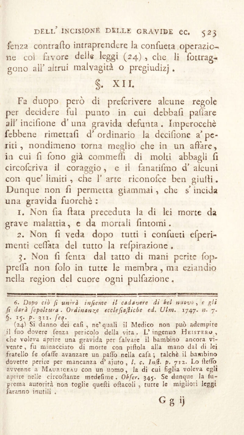 fenza contrailo intraprendere la confueta operazic-* ne col favore delle leggi (24) , che li fottrag^ gono a 11’ altrui malvagità o pregiudizj . §. XII. Fa duopo però di preferivere alcune regole per decidere fui punto in cui debbafi paffare alf incifione d’ una gravida defunta . Imperocché febbene rimettali d ordinario la decifione a pe- liti , nondimeno torna meglio che in un affare, in cui fi fono già comincili di molti abbagli fi circoferiva il coraggio, e il fanatifmo d’ alcuni con que’ limiti , che f arte riconofce ben giulti„ Dunque non fi permetta giammai , che s’incida una gravida fuorché : 1. Non fia fiata preceduta la di lei morte da grave malattia, e da mortali fintomi. 2. Non fi veda dopo tutti i confiteli efperi- menti ceffata del tutto la refpirazione . 3. Non fi fenta dal tatto di mani perite fop- prelfa non folo in tutte le membra , ma eziandio nella region del cuore ogni pulfazione. 6. Dopo ciò fi unirà, injìeme il cadavere di bel nuovo , e gli fi darà fepoltura . Ordinanza ecclefiajlicbe ed. Ulm. 1747. n. 7. §. 15. p. 311. feq. (24) Si danno dei cad , ne’quali il Medico non può adempire il fuo dovere lenza pericolo della vita. L’ ingenuo Heisteb.o , che voleva aprire una gravida per falvare il bambino ancora vi- vente, fu minacciato di morte con pillola alla mano dal di lei fratello fe ofalfe avanzare un palio nella cafa ; talché il bambino dovette perire per mancanza d’ ajuto , l. c. Infi. p. 712. Lo dello avvenne a Maurtceau con un uomo, la di cui figlia voleva egli aprire nelle circodanze medefime . Obfer. 345. Se dunque la fu- prema autorità non toglie quedi odacoli , tutte le migliori leggi faranno inutili . Gg ij