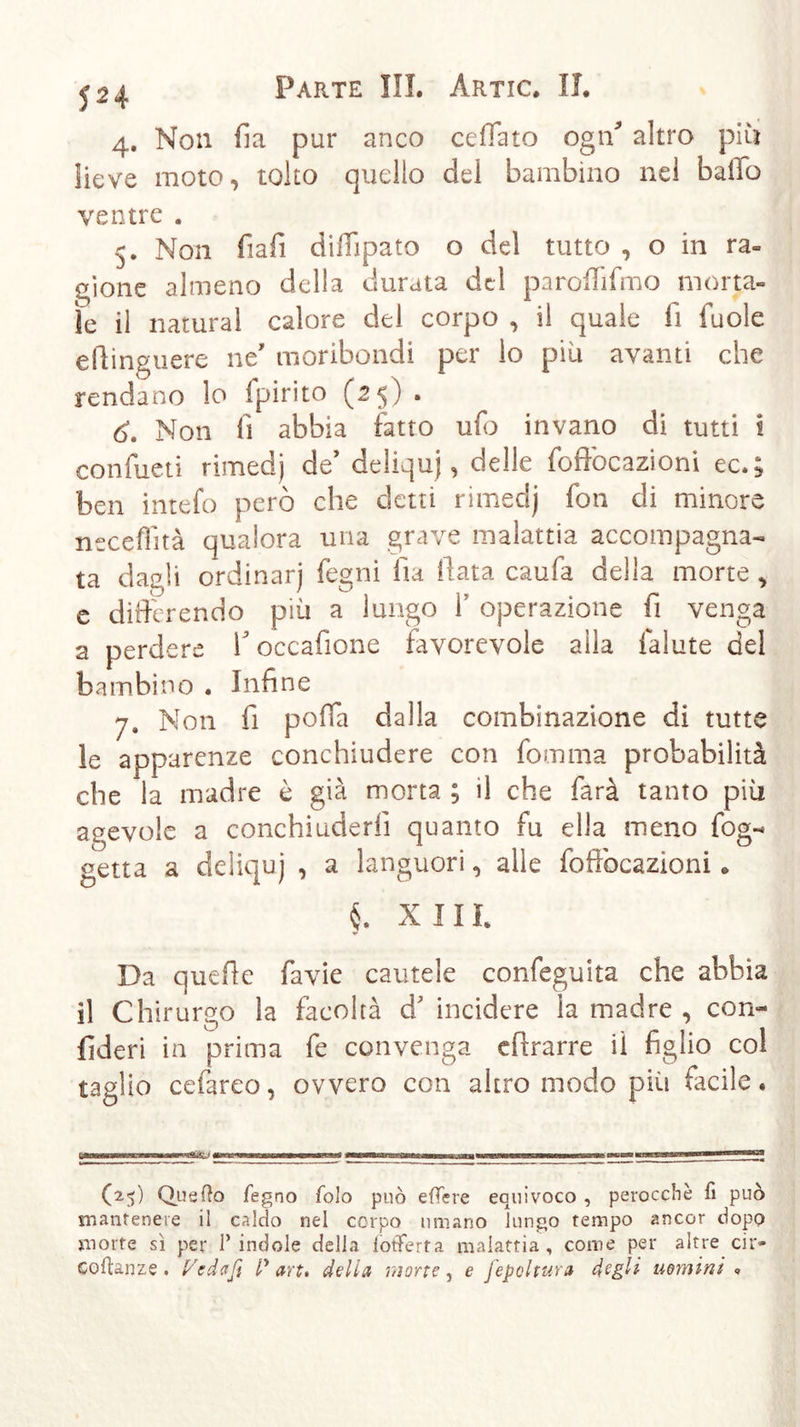 4. Non ila pur anco ce fiato ogff altro più lieve moto, tolto quello del bambino nel ballo ventre . 5. Non fiafi diffipato o del tutto , o in ra- gione almeno della durata del parofiifmo morta- le il naturai calore del corpo , il quale fi fuole efiinguere ne' moribondi per lo pili avanti che rendano lo Ipirito (25) . 6. Non fi abbia fatto ufo invano di tutti i confueti rimedj de* deliqui, delle foffocazioni ec.; ben intefo però che detti rimedj fon di minore neceffità qualora una grave malattia accompagna- ta dagli ordinarj fegni fia fiata caufa della morte , e differendo più a lungo 1 operazione fi venga a perdere V occafione favorevole alla falute del bambino . Infine 7. Non fi polla dalla combinazione di tutte le apparenze conchiudere con fomma probabilità che la madre è già morta ; il che farà tanto più agevole a conchiuderfi quanto fu ella meno fog- getta a deliquj , a languori, alle foffocazioni. §. X Ili Da quelle favie cautele confeguita che abbia il Chirurgo la facoltà d* incidere la madre , con- federi in prima fe convenga efirarre iì figlio col taglio ceiareo, ovvero con altro modo pili facile. -rmr wenn ■npregEg.-i ma ■ ttmamma (25) Quefto legno folo può e fiere equivoco , perocché fi può mantenere il caldo nel corpo umano lungo tempo ancor dopo morte sì per l’indole della (offerta malattia, come per altre cir» eoftanze. Pedaß P art. della morte, e fepoltura degli uomini »