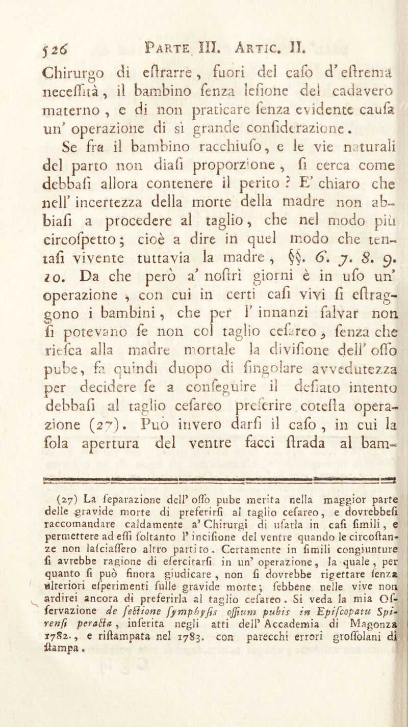 Chirurgo di efìrarre, fuori del cafo d’elìrema neceffità, il bambino fenza lenone del cadavero materno , e di non praticare lenza evidente caufa un'operazione di sì grande confida razic nc. Se fra il bambino racchiufo, e le vie naturali del parto non dia fi proporz;one , fi cerca come debbalì allora contenere il perito ? E' chiaro che nell' incertezza della morte della madre non ab- biali a procedere al taglio, che nel modo più circofpetto ; cioè a dire in quel modo che ten- tali vivente tuttavia la madre , §§. 6. j. 8. g. io. Da che però a noftrì giorni è in ufo un' operazione , con cui in certi cafi vivi fi efìrag- qono i bambini, che per Y innanzi falvar non fi potevano fe non col taglio cef reo ^ fenza che riefca alla madre mortale la divisone dell' olio pube, fa quindi duopo di fingolare avvedutezza per decidere fe a confeguire il defìato intento debbafi al taglio cefareo preferire cotefla opera- zione (27). Può invero darfi il cafo, in cui la fola apertura del ventre facci fìrada al barn- mi un i w——» (27) La feparazione dell’ olfo pube merita nella maggior parte delle gravide morte di preferirli al taglio cefareo, e dovrebbe!! raccomandare caldamente a’ Chirurgi di rifarla in cafi fimili, e permettere ad elfi foltanto 1* incifione del ventre quando le circoftan- ze non lalcialfero altro partito. Certamente in fimili congiunture fi avrebbe ragione di efercitarfi in un’ operazione, la quale, per quanto fi può finora giudicare , non fi dovrebbe rigettare lenza Mlteriori elperimenti fülle gravide morte; febbene nelle vive non ardirei ancora di preferirla al taglio cefareo. Si veda la mia Of- fervazione de feditone fymphyfes cjjìum pubts in Epifcopatu Spi- renft peratia , inferita negli atti dell’ Accademia di Magonza 1782., e riftampata nel 1783. con parecchi errori grolfolarii di iìampa.