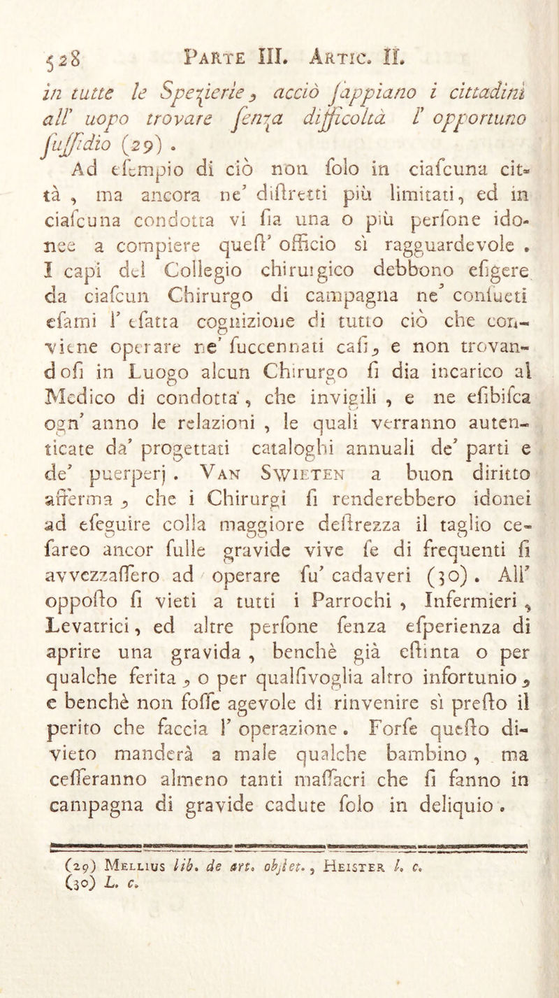 528 Parte HI. àrtic. IL in tutte le Specie rie 3 acciò jappiano i cittadini trovare fen7ta difficoltà i' opportuno 29) . nnpio di ciò non folo in ciafcuna cit- tà &lt;&gt; ma ancora ne' diftrttti più limitati 0 ed in ciafcuna condotta vi fìa una o più pedone ido- nee a compiere queft' officio sì ragguardevole » I capi del Collegio chiruigico debbono efigere da ciafcun Chirurgo di campagna ne^ confueti efami F tfatta cognizione di timo ciò che con- ■viene operare ne’ fuccennati cafi_, e non trovan- doli in Luogo alcun Chirurgo fi dia incarico al Medico di condotta , che invigili , e ne efibilca ogn7 anno le relazioni , le quali verranno auten- ticate da7 progettati cataloghi annuali de' parti e de7 puerperi . Van Swieten a buon diritto afferma che i Chirurgi fi renderebbero idonei ad efeguire colla maggiore deiirezza il taglio ce- fareo ancor fülle gravide vive fe di frequenti fi avvezzaffero ad ' operare fu7 cadaveri (30). Ali oppofio fi vieti a tutti i Parrochi , Infermieri * Levatrici, ed altre perfone fenza efperienza di aprire una gravida , benché già efhnta o per qualche ferita «, o per qualfivoglia altro infortunio 9 e benché non foffe agevole di rinvenire sì prefio il perito che faccia F operazione * Forfè qucfto di- vieto manderà a male qualche bambino , ma cefferanno almeno tanti maffacri che fi fanno in campagna di gravide cadute folo in deliquio » alt uopo jujfidìo ( Ad e fi