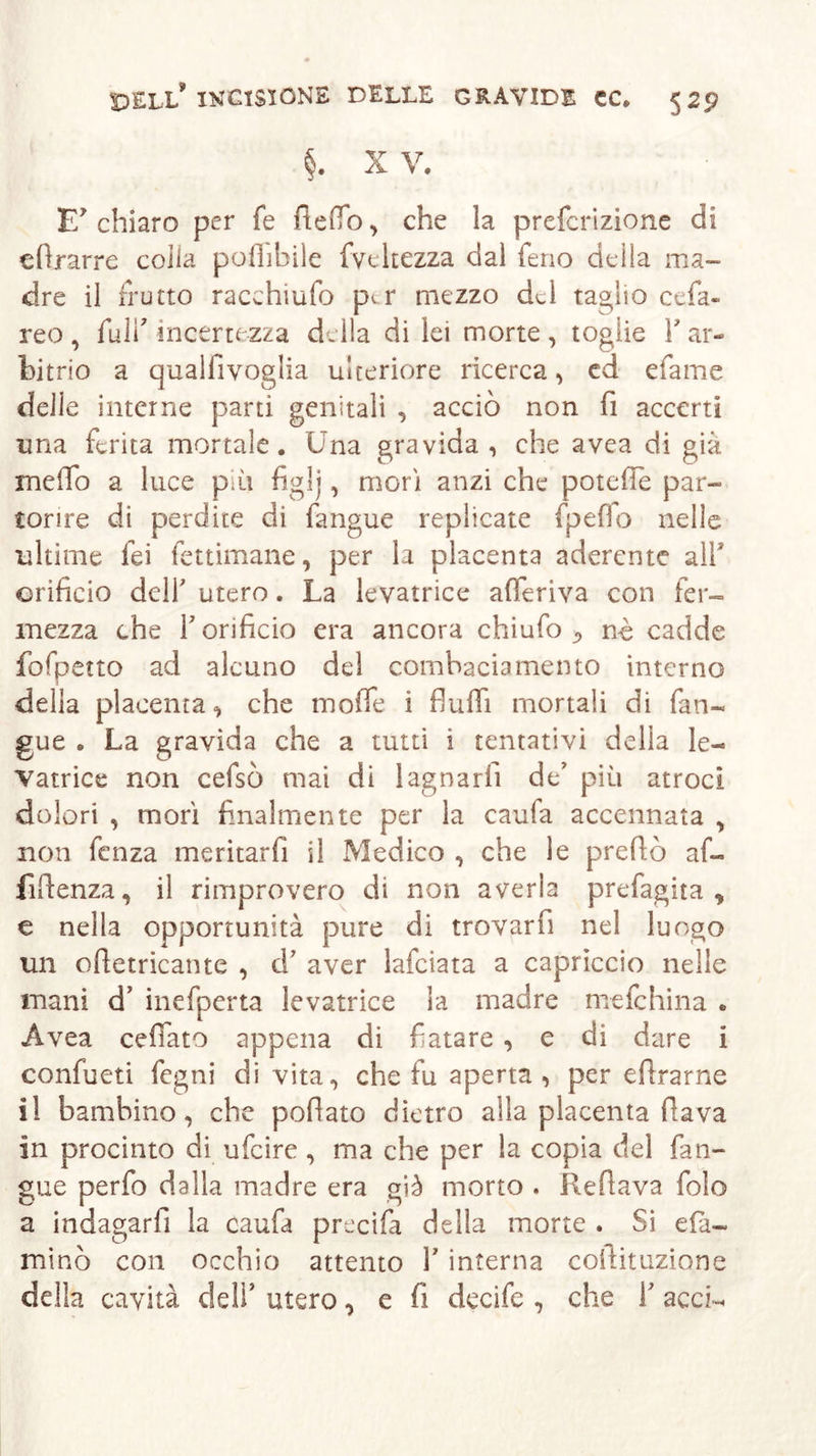 §. X V. E chiaro per fe Aedo, che la prefcrizione di € (Ir arre colia poflibile fveltezza dal feno della ma- dre il frutto racchiuda per mezzo del taglio cefa- reo , fuli' incertezza della di lei morte , toglie Y ar- bitrio a qualfivoglia ulteriore ricerca, ed efame delie interne parti genitali , acciò non fi accerti ima ferita mortale. Una gravida, che avea di già meflo a luce pai figlj, morì anzi che poteffe par- torire di perdite di fangue replicate fpefìo nelle ultime lei fettimane, per la placenta aderente all* orificio dell' utero. La levatrice aderiva con fer~ mezza che Y orificio era ancora chiufo-&gt; nè cadde fofpetto ad alcuno del combaciamento interno della placenta, che mode i fluid mortali di fan- gue . La gravida che a tutti i tentativi delia le- vatrice non cefsò mai di lagnarli de’ più atroci dolori , morì finalmente per la caufa accennata , non fenza meritarli il Medico , che le predò af- fidenza, il rimprovero di non averla prefagita , e nella opportunità pure di trovar fi nel luogo un odetricante , d’ aver lafciata a capriccio nelle mani d’ inefperta levatrice la madre mefehina „ Avea celiato appena di fiatare , e di dare i confueti fegni di vita, che fu aperta, per edrarne il bambino, che pofiato dietro alla placenta flava in procinto di ufeire , ma che per la copia del fan- gue perfo dalla madre era già morto . Reflava folo a indagarli la caufa precifa della morte . Si da- mino con occhio attento Y interna collituzione delia cavità deli’ utero, e fi decife , che Y acci-