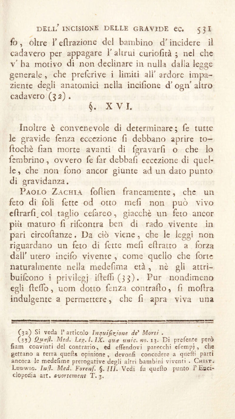 fo, oltre T efirazione del bambino d’incidere iì cadavero per appagare Y altrui curiofità ; nel che v' ha motivo di non declinare in nulla dalla legge generale , che preferì ve i limiti all' a rdore impa- ziente degli anatomici nella incifione d' ogn' altro cadavero (32) . §. XVI. Inoltre è convenevole di determinare; fe tutte le gravide fenza eccezione fi debbano aprire to— ftochè fan morte avanti di (gravarfi o che lo fembrino, ovvero fe far debbafi eccezione di quel- le, che non fono ancor giunte ad un dato punto di gravidanza. Paolo Zachia fofiien francamente, che un feto di foli fette od otto mefi non può vivo efirarfi_col taglio cefareo, giacché un feto ancor più maturo fi rifeontra ben di rado vivente in pari circoftanze. Da ciò viene , che le leggi non riguardano un feto dì fette mefi e fi ratto a forza dall7 utero incifo vivente , come quello che forte naturalmente nella medefima età , nè gli attri- buirono i privilegi ifteffì (3 3 ) • Pur nondimeno egli (ledo, uom dotto fenza contrailo, fi mofira indulgente a permettere, che fi apra viva una (32) Si veda 1’ articolo Inquìfifone de* Morti . (33) Med. Leg, l. IX, quee unic, no. 13. Di preferite però fiam convinti del contrario, ed eflendovi parecchi efempj , che gettano a terra quella opinione , devonfi concedere a quelli parti ancora le medefime prerogative degli altri bambini viventi . Chist. Ludwig. ln(ì. Med. Forenf. §. IU. Vedi fu quello punto P Enci- clopedia art. avortement T. 3.