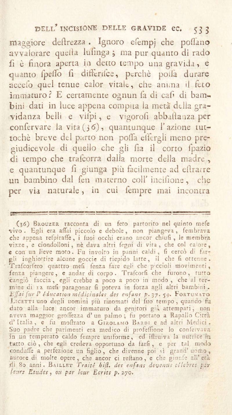 maggiore deprezza . Ignoro efempj che pollano avvalorare quella lufinga , ma pur quanto di rado fi è finora aperta in detto tempo una gravida, e quanto ipefio fi difierifce, perchè poda durare accefo quel tenue calor vitale, che anima il feto immaturo? E certamente ognun fa di cafi di bam- bini dati in luce appena compita la metà della gra- vidanza belli e viipi, e vigorofi abballaaza per confervare la vita (j6), quantunque l’azione tut- toché breve del parto non polla elfergli meno pre- giudicevole di quello che gli fia il corto fpazio di tempo che trafeorra dalla morte delia madre , e quantunque fi giunga più facilmente ad efirarre un bambino dal fen materno colf incilìone, che per via naturale, in cui fempre mai incontra (36) Brouzer racconta di un feto partorito nel quinto mele vivo. Egli era aliai piccolo e debole, non piangeva, fembrava che appena refpirafle , i tuoi occhi erano ancor chiufi , le membra vizze, e ciondolloni , nè dava altri legni di vita, che col calore, e con un lieve moto. Fu involto in panni caldi, fi cercò di far- gli inghiottire alcune goccie di tiepido latte, il che fi ottenne. Traficorfero quattro meli lenza fare epli che pccioli movimenti, lenza piangere, e andar di corpo. Trafcorli che furono, tuffo cangiò faccia, egli crebbe a poco a poco in modo, che al fer- mine di 12 meli paragonar fi poteva in forza agli altri bambini . Eß'ai für P éducattort medicinale? des enjans /?. 37.59. Fortunato Licetti uno degli uomini più rinomati del fuo tempo , quando fu dato alla luce ancor immaturo da genitori già attempati, non aveva maggior grollezza d’ un palmo \ fu portato a Rapallo Città cf Italia, e fu moftrato a Girolamö Bardi e ad altri Medici . Suo padre che parimenti era medico di profeffione lo confervava in un temperato caldo fempre uniforme, ed iflruiva la nutrice in tutto ciò , che egli credeva opportuno da farfi , e per tal modo conditile a perfezione un figlio, che divenne poi sì grand’uomo, aurore di molte opere, che ancor ci reltano , e che gamie al! età di 80 anni. Baillet Traité biß. des enfatu devsnus ctlebres par letirs Etudes, ou par tour Ecrits p. 270.