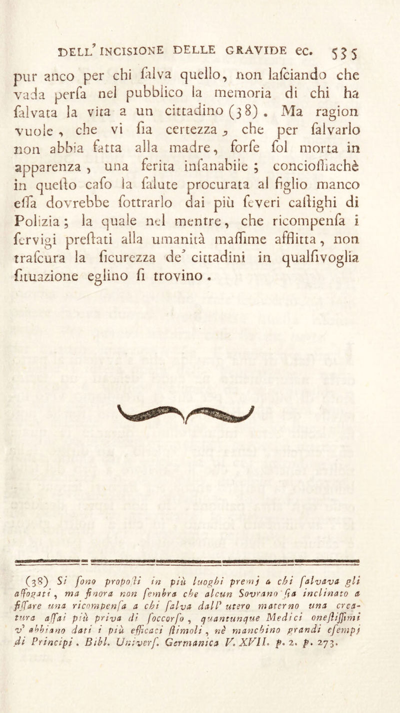 pur anco per chi fai va quello, non lalciando che vada perfa nel pubblico fa memoria di chi ha falvata la vita a un cittadino (3 8) . Ma ragion vuole , che vi fia certezza ^ che per falvarlo non abbia fatta alla madre, forfè fol morta in apparenza , una ferita infanabiie ; eonciollìachè in quello cafo la falute procurata al figlio manco effa dovrebbe fottrarlo dai più ftveri callighi di Poi izia ; fa quale nel mentre, che ricompenfa i fervigi predati alfa umanità ma di me afflitta, non trafcura la ficurezza de’ cittadini in qualfivoglia fituazione eglino fi trovino . (3S) Si fono propo li in piu luoghi premj a chi falvava gli affogati , ma finora non fembra che alcun Sovrano' fia inclinato a fiffare una ricompenfa a chi falva dalP utero materno una crea- tura affai più priva di foccorfo , quantunque Medici oneflijfimi abbiano dati i più efficaci (limoli, nè manchino grandi efempj di Principi . Bibl. Uni ver fi Germanica V. XVII. p. 2. p. 273.
