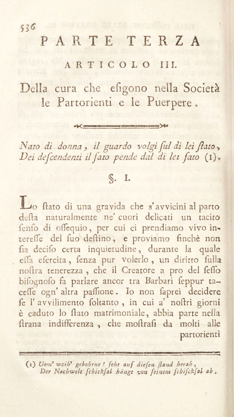 SS* PARTE TERZA ARTICOLO III. Della cura che efigono nella Società le Partorienti e le Puerpere . Nato di donna , il guardo volgi fui di lei ßato, Dei defcendenti il fato pende dal di lei fato (x). Lo flato di una gravida che s’avvicini a! parto defia naturalmente ne’ cuori delicati un tacito fenfo di ofiequio, per cui ci prendiamo vivo in- te reffe del fuo deffino, e proviamo finché non fi a decifo certa inquietudine, durante la quale efia efercita , fenza pur volerlo , un diritto filila nofira tenerezza , che il Creatore a pro del fedo bifognofo fa parlare ancor tra Barbari feppur ta- ce (Te ogn’ altra paflione. Io non faprei decidere fe fi avvilimento foltanto , in cui a? noffri giorni è caduto lo fiato matrimoniale, abbia parte nella ftrana indifferenza , che moftrafi da molti alle partorienti (i) Uonf weih’ gebohrne ! feht auf diefen ßaud herah , Der Nachwelt fchick.fal hängt von feinem fcbifckfal ab „