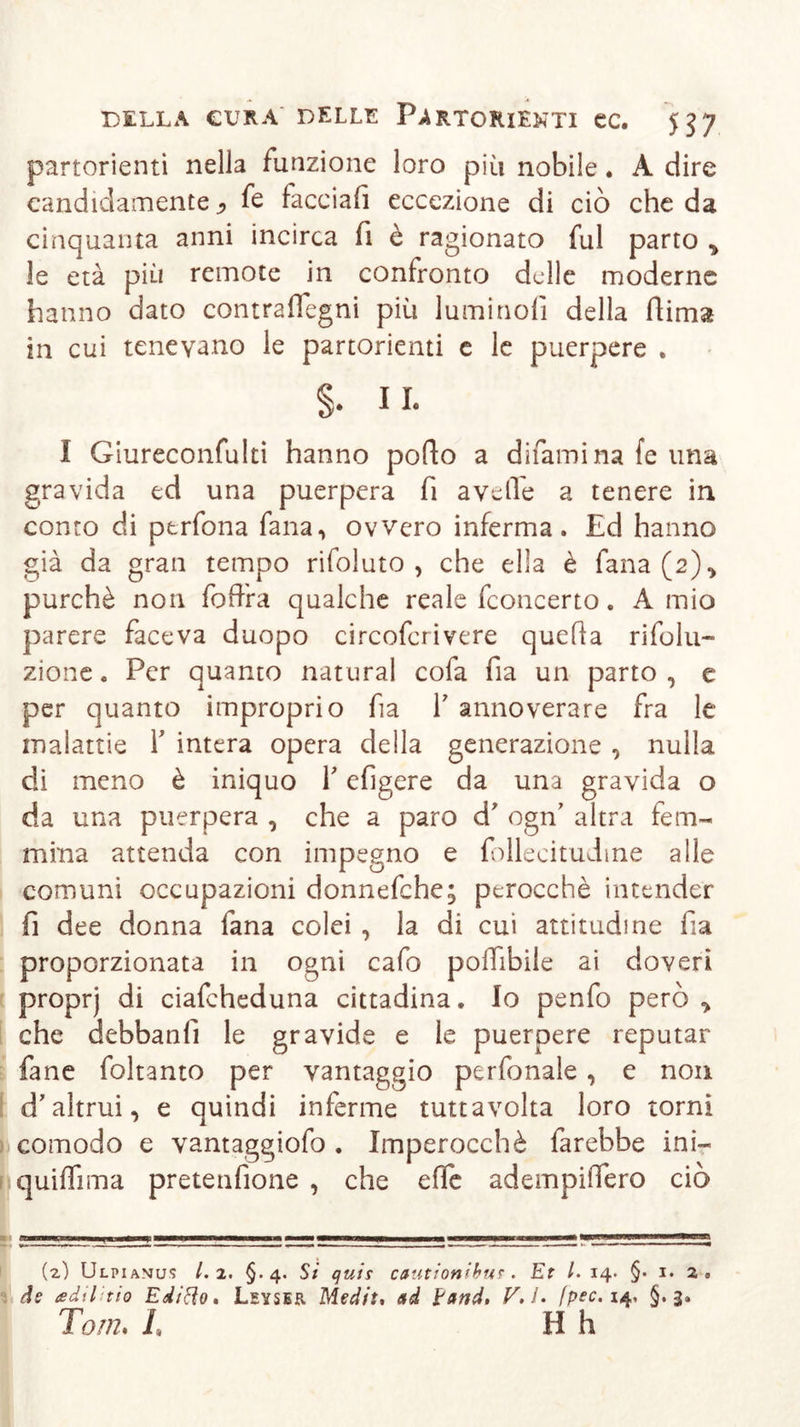 partorienti nella funzione loro più nobile. A dire candidamente ^ fe facciafi eccezione di ciò che da cinquanta anni incirca fi è ragionato fui parto * le età più remote in confronto delle moderne hanno dato contraflegni più lumino!! della dima in cui tenevano le partorienti e le puerpere . §♦ II. I Giureconfulti hanno pollo a difamina fe una gravida ed una puerpera fi avelie a tenere in conto di ptrfona fana, ovvero inferma. Ed hanno già da gran tempo rifoluto , che ella è fana(2), purché non fofFra qualche reale fconcerto. A mio parere faceva duopo circofcrivere quella ri folti- zione. Per quanto naturai cofa fia un parto , e per quanto improprio fia Y annoverare fra le malattie Y intera opera della generazione , nulla di meno è iniquo Y efigere da una gravida o da una puerpera , che a paro d' ogn’ altra fem- mina attenda con impegno e follecitudme alle comuni occupazioni donnefche; perocché intender fi dee donna lana colei , la di cui attitudine fi a proporzionata in ogni cafo polTibile ai doveri proprj di ciafcheduna cittadina. Io penfo però * che debbanlì le gravide e le puerpere reputar fané foltanto per vantaggio perfonale , e non d'altrui, e quindi inferme tuttavolta loro torni comodo e vantaggiofo . Imperocché farebbe ini— quiffima pretenfione , che elfe adempiiTero ciò (z) Ulpiamus 1.2. §. 4. Si quis cautionibut. Et l. 14* §• 1. 2 , de adii'tio Editto» Lsyser Medit, ad land, V.l, fpec, 14, §.3. Tom, L H h