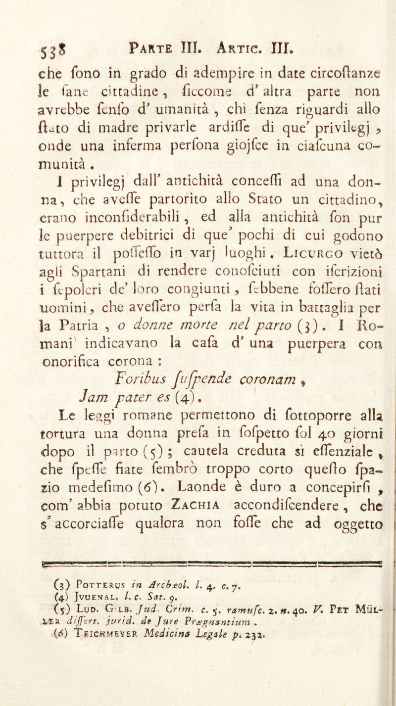 che fono in grado di adempire in date circodanze le lane cittadine, ficcome d7 altra parte non avrebbe fenfo d7 umanità , chi fenza riguardi allo flato di madre privarle ardine di que7 privilegi * onde una inferma perfona giojfce in cialcuna co- munità . 1 privilegi dall7 antichità concedi ad una don- na, che a vede partorito allo Stato un cittadino, erano inconfiderabili, ed alla antichità fon pur le puerpere debitrici di que* pochi di cui godono tuttora il podeflò in varj luoghi. Licurgo vietò agli Spartani di rendere conofciuti con ifcrizioni i ft-polcri de'loro congiunti ^ dbbene fodero dati uomini ^ che avedero perfa la vita in battaglia per la Patria , o donne morte nel parto (3). I Ro- mani indicavano la cafa d/ una puerpera con onorifica corona : Fori bus fu [pende coronam , Jam pater es (4), Le le^gi romane permettono di fottoporre alla tortura una donna prefa in fofpetto fol 40 giorni dopo il parto (5); cautela creduta sì edenziale % che fpede fiate fembrò troppo corto quefio fpa- zio medefimo(6&gt;). Laonde è duro a concepirli , coirf abbia potuto Zachia accondifcendere , che accorciad*e qualora non fofie che ad oggetto i=~g 1 1 —.Z=L=! » . 11 ■ ■ ”■=£ G) POTT erus in Arcbsol. I. 4. c. 7. (4) Jvuemal. /. c. Sat. 9. (5) Lud. G'LB.Jud. Crim. c. 5. ramufc. 2. n. 40. V. Pet Mül« VER differt. jurid. de Jure Preegnuntium .