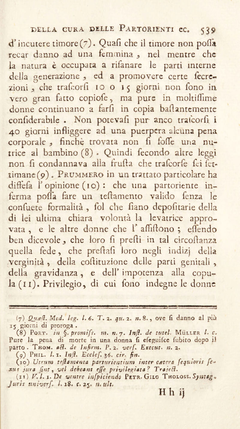 d'incutere timore(7)* Quali che il timore non polla recar danno ad una femmina ^ nel mentre che la natura è occupata a rifanare le parti interne della generazione , ed a promovere certe fecre- zioni &gt; che trafcorfi io o 15 giorni non fono in vero gran fatto copiofe, ma pure in moltidime donne continuano a farfi in copia bafUntcmente confiderabile . Non potevafi pur anco trafcorfi i 40 giorni infliggere ad una puerpera alcuna pena corporale * finché trovata non fi foffe una nu- trice ai bambino (8) . Quindi fecondo altre leggi non fi condannava alla truffa che trafeorfe foi fet- timane(9) . Prummero in un trattato particolare ha diffefa T opinione (1 o) : che una partoriente in- ferma poffa fare un tedamento valido fenza le confuete formalità , fol che fiano depofitarie della di lei ultima chiara volontà la levatrice appro- vata , e le altre donne che V affi (fono ; eflendo ben dicevole 3 che loro fi predi in tal circodanza quella fede, che preftafi loro negli indizj della verginità , della codituzione delle parti genitali , della gravidanza, e dell’ impotenza alla copu- la (il). Privilegio, di cui fono indegne le donne (y) Quali. Med. leg. I. 6. T. 2. qu. 2. n. 8., ove fi danno al più 15 giorni di proroga . (8) Port, in §. promifs. ni. n. 7. lnß. de lutei, Müller l. c* Pure la pena di morte in una donna fi efeguifee fubiro dopo i! parto. Thom. acl. de Infirm. P. 2. verf. Execut. n. 2. (9) Phil. /. 1. lnß. Ecclef. 36. cir. fin. (10) Utrum teßamenta panurientium inter catera fequìoris fe- sur jura fini, vel debeant effe privilegiata ? TrajeHi. (11) V.l.i.De ventre infpiciendo Petr. Gilc Tholoss. Sytìtag * Juris univerf. L iS. c, 25. n.ulx. H h ij