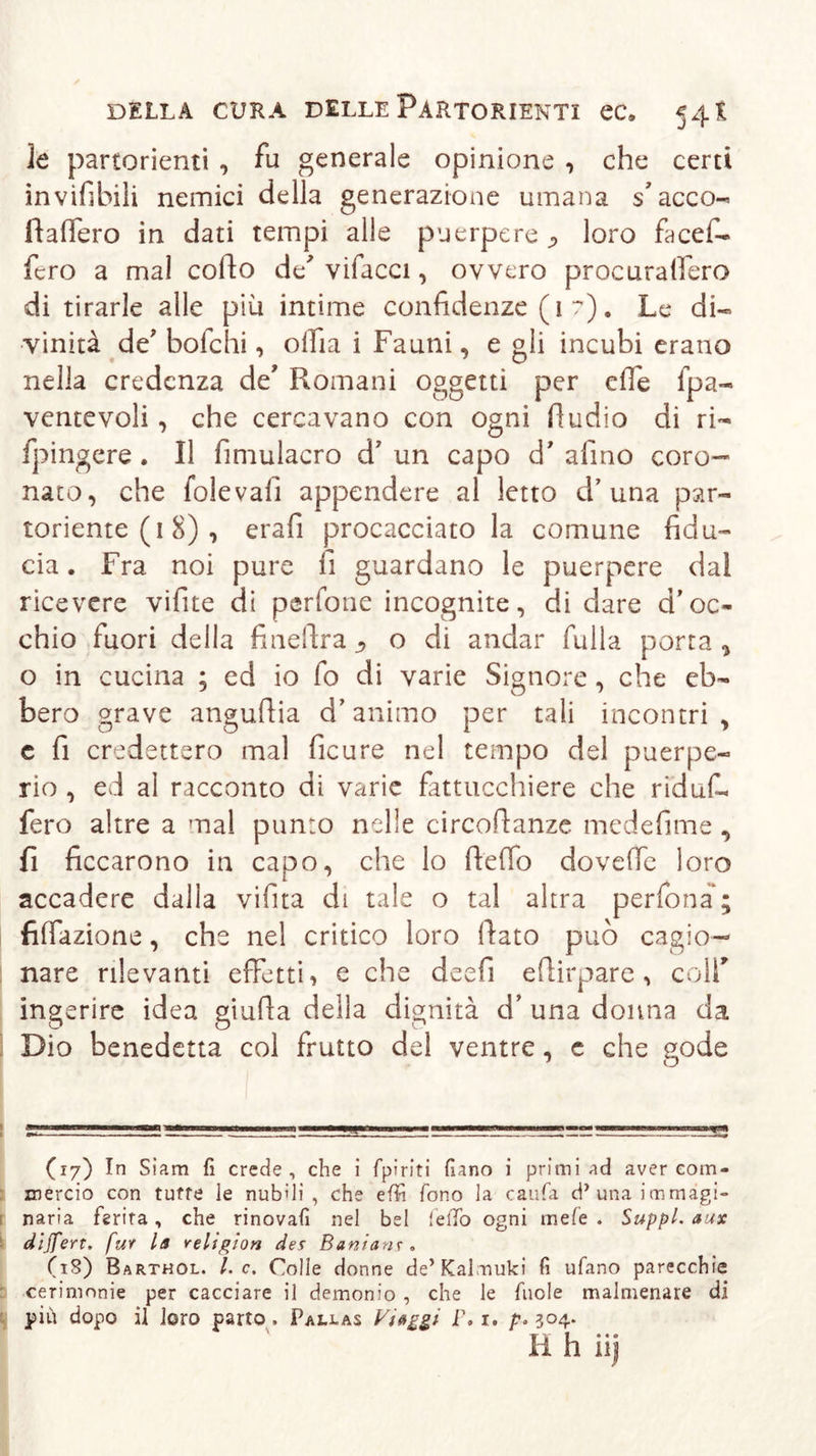 le partorienti , fu generale opinione , che certi invifibili nemici della generazione umana s’acco- fiafiero in dati tempi alle puerpere loro facef- fero a mal corto de' vifacci, ovvero procuralfero di tirarle alle più intime confidenze (1 ?). Le di- vinità de' bolchi, oiiia i Fauni, e gli incubi erano nella credenza de' Romani oggetti per erte fpa- ventevoli, che cercavano con ogni rtudio di ri- fpingere . Il fimulacro d7 un capo d’ afino coro- nato, che folevalì appendere al letto d’ una par- toriente ( 1 8) , Grafi procacciato la comune fidu- cia . Fra noi pure fi guardano le puerpere dal ricevere vifite di perfone incognite, di dare d’oc- chio fuori della finertra , o di andar Rulla porta , o in cucina ; ed io fo di varie Signore , che eb- bero grave anguftia d’animo per tali incontri, e fi credettero mal ficure nel tempo del puerpe- rio , ed al racconto di varie fattucchiere che ridufi. fero altre a mal punto nelle circoftanze medefime , fi ficcarono in capo, che lo ftelTo doverte loro accadere dalla vifita di tale o tal altra perfona; fiffazione, che nel critico loro fiato può cagio- nare rilevanti effetti, e che deefi ertirpare , colf ingerire idea giufia della dignità d’ una donna da Dio benedetta col frutto del ventre, c che uode J O (17) In Siam fi crede, che i fpiriti fiano i primi ad aver com- mercio con tutte le nubili, che effi fono la cauta d’una immagi- naria ferita, che rinovafi nel bel fello ogni mefe . Suppl. aux dijfert. fur la religion des Banians . (18) Barthol. I. c. Colle donne de’Kalmuki fi ufano parecchie cerimonie per cacciare il demonio , che le fuole malmenare di più dopo il loro parto . Pallas Viaggi- F. 1. 3°4-