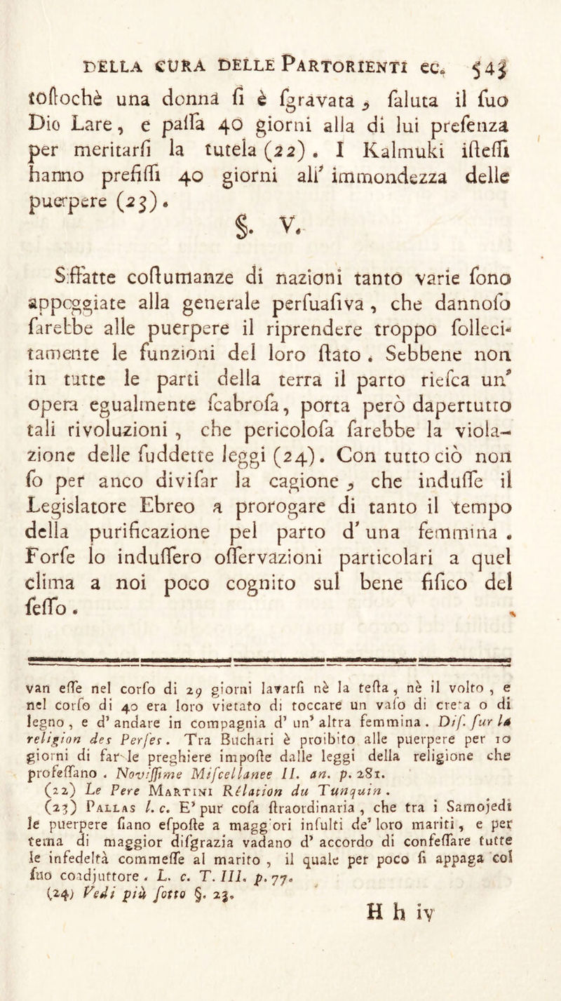 toftochè una donnä fi è (gravata &gt; faluta il fuo Dio Lare, e palfa 40 giorni alla di lui prefenza per meritar/! la tutela (22) . I Kalmuki ifieffì hanno prefilfi 40 giorni ali7 immondezza delle puerpere (23)« $• v. Siffatte cofiumanze di nazioni tanto varie fono appoggiate alla generale perfuafiva , che dannolo farebbe alle puerpere il riprendere troppo folleci- tamente le funzioni del loro fiato . Sebbene non in tutte le parti della terra il parto riefca un/ opera egualmente fcabrofa, porta però dapertutto tali rivoluzioni , che pericolofa farebbe la viola- zione delle fuddette leggi (24). Con tutto ciò non fo per anco divifar la cagione ^ che indufle il Legislatore Ebreo a prorogare di tanto il tempo della purificazione pel parto d’ una femmina. Forfè lo indufiero offervazioni particolari a quel clima a noi poco cognito sul bene fifico del fefio. van effe nel corfo di 29 giorni lavarli nè la teli a, nè il volto , e nel corfo di 40 era loro vietato di toccare un vaio di cre”a o di legno, e d’andare in compagnia d’ un’altra femmina. Dif [urla religion des Perfes . Tra Buchari è proibito alle puerpere per io giorni di fatale preghiere impolle dalle leggi della religione che profetano . Novijfime Mtfcellanee II. an. p. 2S1. (22) Le Pere Martini Relation du Tunquin. (23) Pallas l. c. E’ pur cofa liraordinaria , che tra i Samojedi le puerpere Piano efpolte a magg'ori infulti de’loro mariti, e per tema di maggior difgrazia vadano d’ accordo di confettare tutte le infedeltà commeffe al marito , il quale per poco fi appaga col filo coadjuttore « L. c. T. III. p. 77. (24) Vedi pià fotta §. 23»