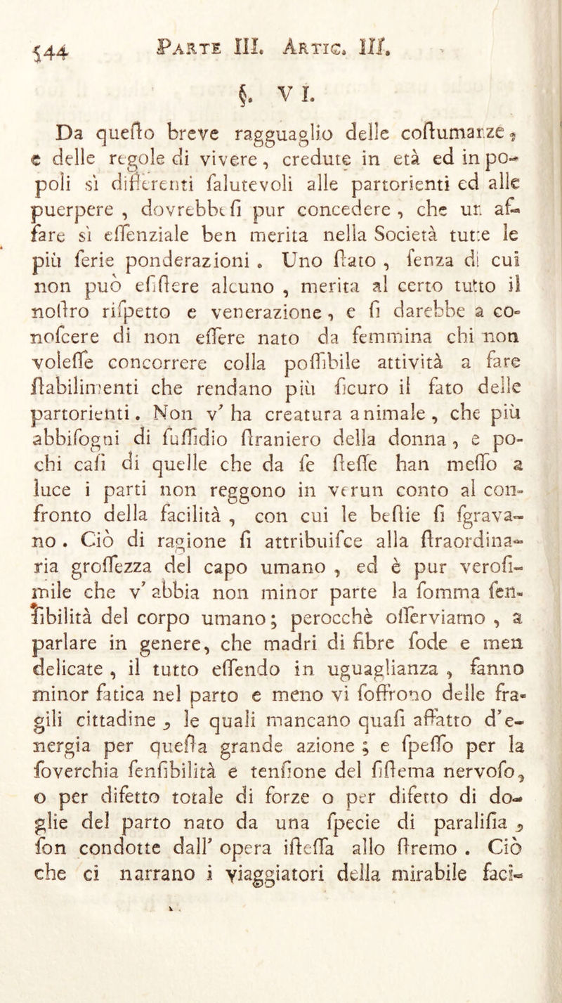 §. V I. Da quefto breve ragguaglio delle coftumar.ze* c delle regole di vivere, credute in età ed in po- poli sì differenti falutevoli alle partorienti ed alle puerpere, dovrebbe fi pur concedere, che un af- fare sì eflenziale ben merita nella Società tut:e le più ferie ponderazioni . Uno fiato , fenza di cui non può efifiere alcuno , merita a! certo tutto iì nofiro rifpetto e venerazione , e fi darebbe a co- nofeere di non edere nato da femmina chi non volefle concorrere colla potàbile attività a fare fiabilimenti che rendano più ficuro il fato delle partorienti. Non v'ha creatura animale , che più abbifogni di futàidio firaniero della donna , e po- chi cali di quelle che da fe fieffe han meffo a luce i parti non reggono in verun conto al con- fronto della facilità , con cui le beflie fi {grava- no . Ciò di ragione fi attribuifee alla firaordina- ria grotàezza del capo umano , ed è pur verofi- mile che v’ abbia non minor parte la fomma leu- fibilità del corpo umano ; perocché ollerviamo , a parlare in genere, che madri di fibre fode e men delicate , il tutto e (Tendo in uguaglianza , fanno minor fatica nel parto e meno vi foffrono delle fra« gili cittadine ^ le quali mancano quafi affatto d'e- nergia per quella grande azione ; e fpeflb per la foverchia fenfibilità e tendone del fiflema nervofo^ o per difetto totale di forze o per difetto di do- glie del parto nato da una fpecie di paralifia s fon condotte dall' opera ifteffa allo (Iremo . Ciò che ci narrano i viaggiatori della mirabile faci«*