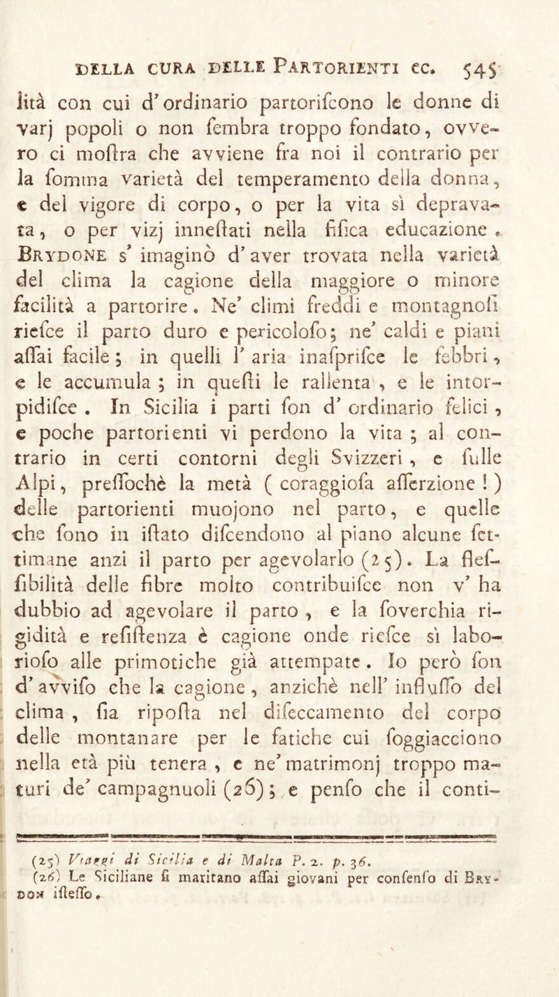 lità con cui d'ordinario partorirono le donne di varj popoli o non fembra troppo fondato, ovve- ro ci mofìra che avviene fra noi il contrario per la fomma varietà del temperamento deila donna, € dei vigore di corpo, o per la vita si deprava- ta , o per vizj innevati nella fifica educazione . Brydone s’ imaginò d’aver trovata nella varietà del clima la cagione della maggiore o minore facilità a partorire. Ne’ climi freddi e montagnoli riefee il parto duro e pericolofo; nt caldi e piani affai facile ; in quelli Y aria inafprifce le febbri •&gt; e le accumula ; in quelli le rallenta , e le intor- pidire , In Sicilia i parti fon d’ ordinario felici , e poche partorienti vi perdono la vita ; al con- trario in certi contorni degli Svizzeri , e fülle Alpi, prelTochè la metà ( coraggiofa afierzione ! ) delle partorienti muojono nel parto, e quelle che fono in illato difeendono al piano alcune fet- timane anzi il parto per agevolarlo (2 5). La flef- fibilità delle fibre molto contribuifce non v’ ha dubbio ad agevolare il parto , e la foverchia ri- gidità e refiftenza è cagione onde riefee sì labo- riosa alle primotiche già attempate . Io però fon d’ avvifo che la cagione, anziché nell’ influirò del clima , fia ripofia nel difeccamento del corpo delle montanare per le fatiche cui foggiacciono nella età più tenera , c ne' matrimonj troppo ma- turi de campagnuoìi (26) ; e penfo che il conti- (25) Vtazgi di Sicilia e di Malta P. 2. p. 7,6. (26) Le Siciliane fi maritano afiai giovani per confenfo di Bky- dou ifìefTo »