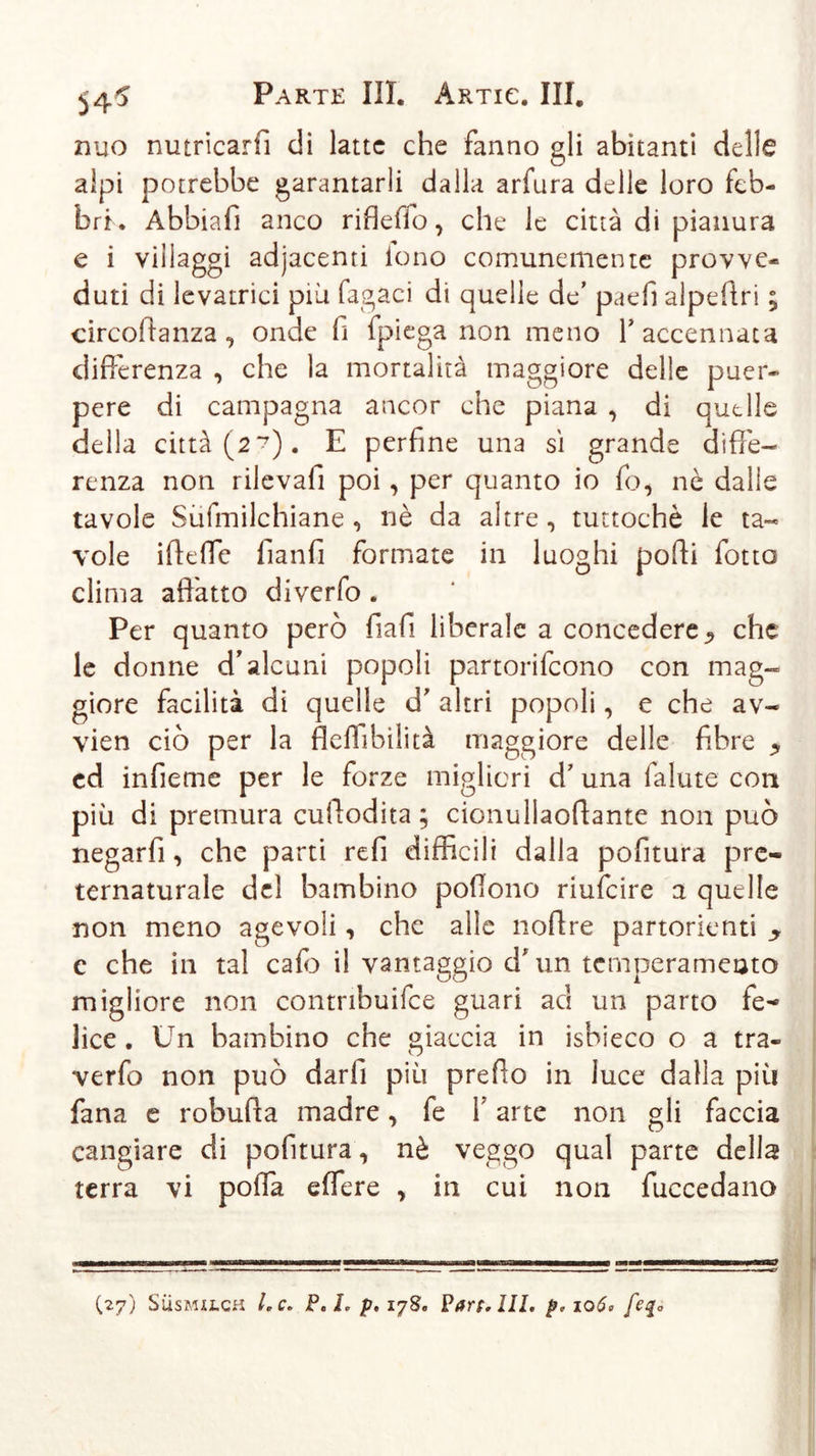 nuo nutricarfì di latte che fanno gli abitanti delle alpi potrebbe garantarli dalla arfura delle loro feb- bri. Abbiafi anco riflefio, che le città di pianura e i villaggi adjacenti lono comunemente provve- duti di levatrici più fagaci di quelle de’ paefi alpeffri ; circoffanza , onde fi fpiega non meno V accennata differenza , che la mortalità maggiore delle puer- pere di campagna ancor che piana , di quelle della città (2*?). E perfine una sì grande diffe- renza non rilevali poi, per quanto io fo, nè dalle tavole Sùfmilchiane, nè da altre, tuttoché le ta- vole iffeffe fianfi formate in luoghi poffi fotto clima affatto diverfo . Per quanto però fiafi liberale a concedere^ che le donne d’alcuni popoli partorifeono con mag- giore facilità di quelle d' altri popoli, e che av~ vien ciò per la flelfibilità maggiore delle fibre * ed infieme per le forze migliori d’ una falute con più di premura cuffodita ; cionullaoffante non può negarfi, che parti refi difficili dalla pofitura pre- ternaturale del bambino poffono riufeire a quelle non meno agevoli, che alle noffre partorienti c che in tal cafb il vantaggio d*un temperamento migliore non contribuifce guari ac! un parto fe- lice . Un bambino che giaccia in isbieco o a tra- verfo non può darli più preffo in luce dalla più fana e robuffa madre, fe 1 arte non gli faccia cangiare di pofitura, nè veggo qual parte della terra vi poffa eflere , in cui non fuccedano ——aww— ■ — - 11 Trini 1——— ——■■■li —————— 11 1 mn-y 1» — 1 .. — --- ■ ■ ■■■■ - ■ - — .1 ^ ■■■ — ... . (27) Susmilch Le. P.L jp, 178. Pare. III. p*io6&gt; fe$0