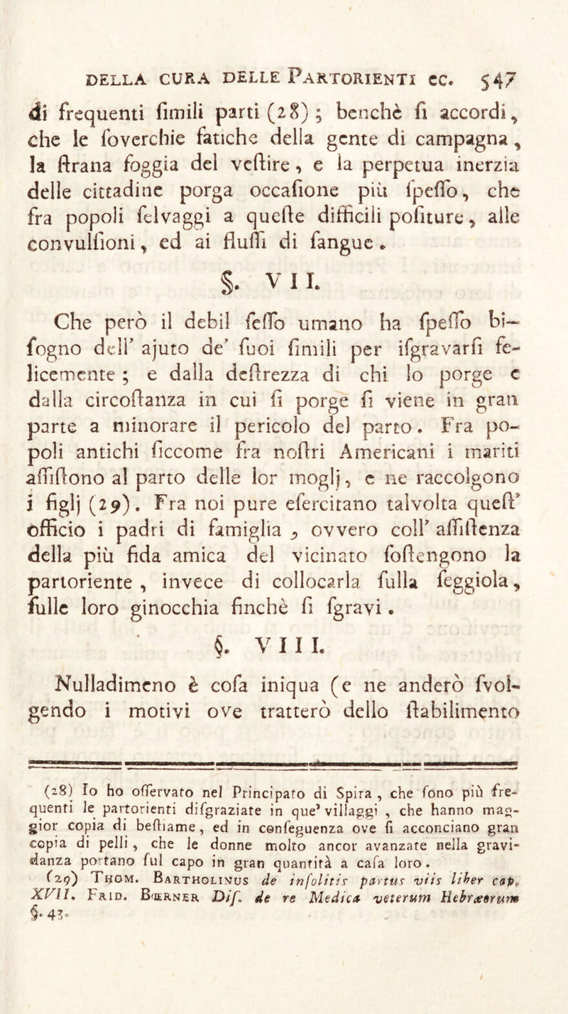 di frequenti fimili parti (28); benché fi accordi, che le foverchie fatiche della gente di campagna , la ftrana foggia del veftire , e la perpetua inerzia delle cittadine porga occafione più fpeflb, che fra popoli felvaggi a quefle difficili politure, alle convullioni, ed ai fluiti di fangue * §• VII. Che però il debil fefio umano ha fpeflb bi~ fogno delf ajuto de’ Tuoi fimili per ifgravarfi fe- licemente ; e dalla defirezza di chi lo porge c dalla circoflanza in cui li porge fi viene in gran parte a minorare il pericolo del parto. Fra po- poli antichi ficcome fra noflri Americani i mariti afliflono al parto delle lor moglj, e ne raccolgono i figlj (29). Fra noi pure efercitano talvolta queff officio i padri di famiglia ovvero colf affiflenza della più fida amica del vicinato foflengono la partoriente, invece di collocarla fulla feggiola, fülle loro ginocchia finché fi fgrayi. §. VII L Nulladimeno è cofa iniqua (e ne anderò fvol- gendo i motivi ove tratterò dello flabilimento (28) Io ho ofTervato nel Principato di Spira , che fono piò fre- quenti le partorienti difgraziate in que1 villaggi , che hanno mag- gior copia di befhame, ed in cenfeguenza ove fi acconciano gran copia di pelli , che le donne molto ancor avanzate nella gravi- danza poetano fui capo in gran quantità a cafa loro. (2,9) Thom. Bartholinus de infolitis pctvtus viti liher cap,, XVII, Paio. Berner Dif. de re Medien veterum tìebrarerum §• 43*