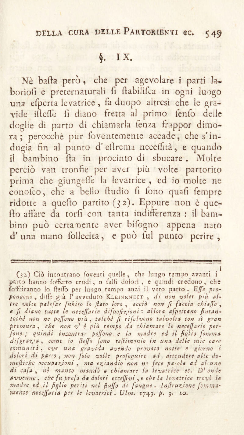 §. IX. Nè balla però, che per agevolare i parti la~ boriolì e preternaturali fi llabilifca in ogni luogo una efperta levatrice, fa duopo altresì che le gra- vide ilìeffe fi diano fretta al primo fenfo delle doglie di parto di chiamarla fenza frippor dimo- ra ; perocché pur foventemente accade, che s'in- dugia fin al punto d’effrema neceiTità, e quando il bambino fia in procinto di sbucare . Molte perciò van tronfie per aver più volte partorito prima che giungefle la levatrice , ed io molte ne conolco, che a bello fiudio fi fono quali fempre ridotte a quefto partito ($2). Eppure non è que- llo affare da torli con tanta indifferenza : il bam- bino può certamente aver bifogno appena nato d’una mano follecita, e può lui punto perire, (32) Ciò incontrano foventi quelle, che lungo tempo avanti i parto hanno {offerto crudi, o fallì dolori , e quindi credono, che foTriranno lo IteiTo per lungo tempo anzi il vero parto . Effe pro- pongono y ddfè già l’avveduto Kleivkvect , di non voler più al- tre volte palefar fuhito lo fiato loro , acciò non fi faccia chiaffo , e fi diano tutte le neceffarie difoofizfioni : allora afpettano fintan- toché non ne poffono più , talché fi rifolvono talvolta con sì gran premura , che non v è più tempo da chiamare le necefjarie per- fone ; quindi inj^wtrar poffono e la madre ed il figlio fomma difgraz^ta, come io fieffo fono tefiirnonio in una delle mie care comunità , ove una gravida avenio provato notte e giorno i dolori di parto , non folo volle profeguire ad attendere alle do- mefiiche occupazioni , ma eziandio non ne fece pa ola ad al uno di caja , né manco mandò a chiamare la levatrice ec. D’ onde avvenne , che fu prefa da dolori eccefftvi , e che la levatrice trovò la madre ed il figlio periti nel fluffo di fangue . Infiruzione fiamma- mente neceffaria per le levatrici . Vini. 1749* p&lt; 9* io-