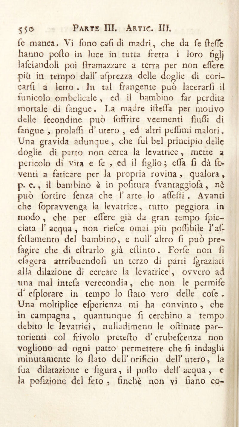 fe manca. Vi fono cafi di madri, che da fé fiefle hanno porto in luce in tutta fretta i loro fìglj lafciandoli poi rtramazzare a terra per non effere più in tempo dall’ afprezza delle doglie di cori- carli a letto . in tal frangente può lacerarfi il iunicolo ombelicale , ed il bambino far perdita mortale di fangue. La madre ideila per motivo delle fecondine può foftrire veementi fiurtì di fangue ^ prolalTi cT utero , ed altri peflìmi malori * Una gravida adunque , che fui bel principio delle doglie di parto non cerca la levatrice , mette a pericolo di vita e fe j, ed il figlio ; erta fi dà fo- venti a faticare per la propria rovina * qualora * p. e., il bambino è in politura fvantaggiofa, nè può fortire fenza che f arte io aflelii . Avanti che fopravvenga la levatrice, tutto peggiora in modo , che per eifere già da gran tempo fpic- ciata T acqua , non riefee ornai più polfibile l'af- fdlamento del bambino, e nuli’ altro fi può pre- fagire che di dirado già ertinto. Forfè non fi efagera attribuendofi un terzo di parti fgraziati alla dilazione di cercare la levatrice , ovvero ad una mal intefa verecondia, che non le perniile dJ efplorare in tempo lo fiato vero delle cofe . Una moltiplice efperienza mi ha convinto , che in campagna , quantunque fi cerchino a tempo debito le levatrici, nulladimeno le oftinate par- torienti col frivolo preterto d7erubefeenza non vogliono ad ogni patto permettere che lì indaghi minutamente lo fiato dell’ orificio dell7 utero, la fua dilatazione e figura, il porto dell7 acqua , e la pofizione del feto - finché non vi fiano co-*