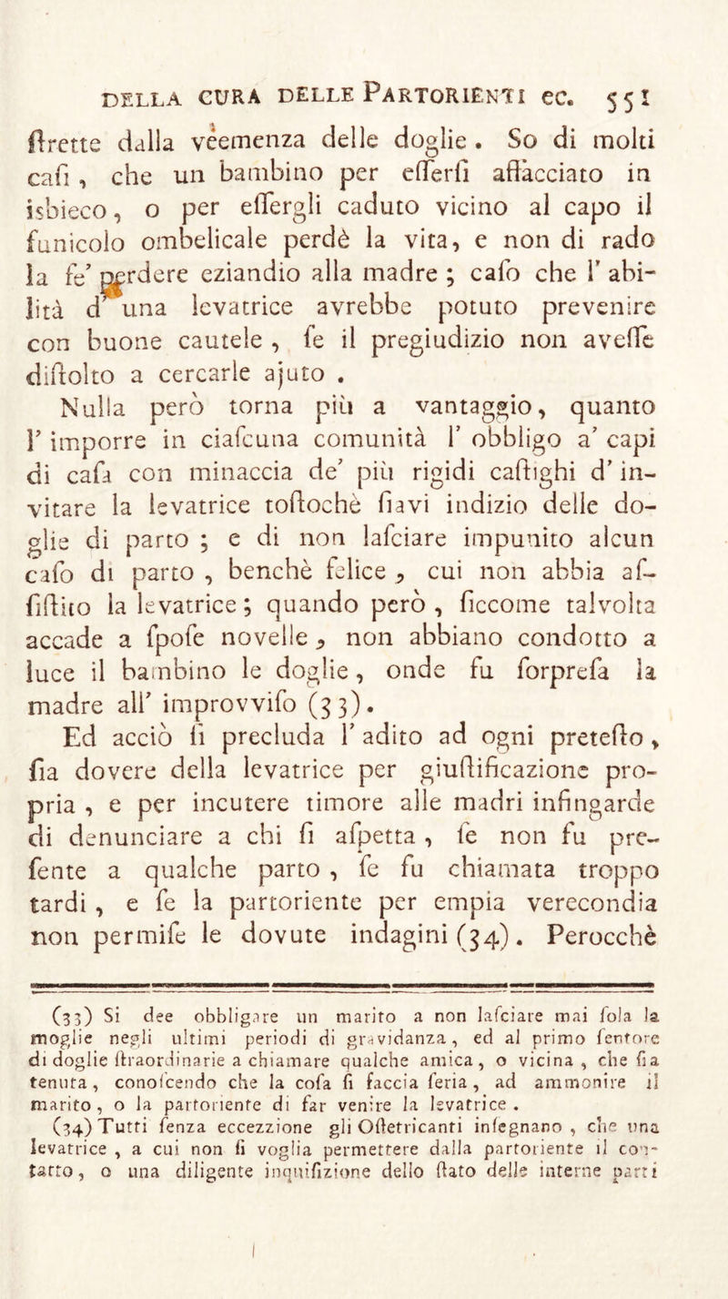 Prette dalia veemenza delle doglie . So di molti cafi , che un bambino per e (Ter fi affacciato in isbieco, o per eflergli caduto vicino al capo il funicolo ombelicale perdè la vita, e non di rado la fz nerdere eziandio alla madre ; calo che V abi- lità d una levatrice avrebbe potuto prevenire con buone cautele , fe il pregiudizio non avelie diftolto a cercarle ajuto . Nulla però torna più a vantaggio, quanto Y imporre in ciafcuna comunità Y obbligo a' capi di cafa con minaccia de' più rigidi caftighi d’in- vitare la levatrice toftochè flavi indizio delle do- glie di parto ; e di non lafciare impunito alcun cafo di parto , benché felice , cui non abbia af- fidilo la levatrice; quando però, ficcome talvolta accade a fpofe novelle 9 non abbiano condotto a luce il bambino le doglie, onde fu forprefa la madre alf improvvifo (53). Ed acciò lì precluda V adito ad ogni preteffo , fia dovere della levatrice per giuffificazionc pro- pria , e per incutere timore alle madri infingarde di denunciare a chi fi afpetta , fe non fu pre- fente a qualche parto , fe fu chiamata troppo tardi , e fe la partoriente per empia verecondia non permife le dovute indagini (34). Perocché (33) si dee obbligare un marito a non lafciare mai fola la moglie negli ultimi periodi di gravidanza, ed al primo feritore di doglie ftraordinarie a chiamare qualche amica, o vicina, che fi a tenuta , conoscendo che la cofa fi faccia feria, ad ammonire il marito, o la partoriente di far venire la levatrice. (34) Tutti fenza eccezzione gli Ofietricanti inlegnano, che una levatrice , a cui non fi voglia permettere dalla partoriente il con- tatto, o una diligente inquifizione dello flato delle interne parti