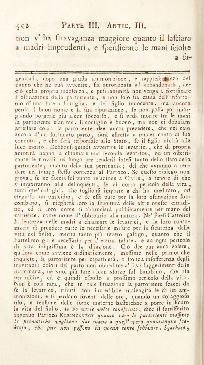 non v* ha ftravaganza maggiore quanto il lafciare a madri imprudenti, e Ipenfierate le mani fciolte a fa- genitali , dopo una giufia ammonizione , e rapprefenjftnza del danno che ne può avvenire, fia autorizzata aJ abbandonarla, ac- ciò colla propria indolenza , e pufillanimità non venga a fortificare T oRinazione della partoriente , e non foio fia caufa dell’ infortu- nio d* una inrera famìglia, e del figlio innocente, ma ancora perda il buon noine e la fua riputazione , le non pofia poi indu- giando porgerle piu alcun foccorfo, e fi veda morire Ira le mani la partoriente efan:me. Il confìglio è buono, ma non ci dobbiam arredare coià : la partoriente dee ancor prevedere, che nel calo ancora d’ un fortunato parto , farà aRretta a render conto di fua condotta , e che farà refponfale allo Stato, fe il figlio ui'cirà alla luce morto . Debbonfi quindi avvertire le levatrici , che di propria autorità hanno a chiamare una feconda levatrice, od un oRetri- carne le trovali nel luogo per renderli intefi tanto dello Rato della partorente , quanto defa fua pertinacia; del che avranno a ren- dere nel tempo Refio contezza al Parroco. Se quefio ripiego non giova, fe ne faccia fui punto relazione al Civile, a tenore di che s’ imporranno alle delinquenti , fe vi corra pericolo della vita , tutti que’ caRighi , che foglionfi imporre a chi ha meditaro, od efegu to un omicidio , e le effe pure per la loro oRinazione loc« combano, fi niegherà loro la fepoltura delle altre onefie cittadi- ne , ed il loro nome li abbrucierà pubblicamente per mano del carnefice , cerne nome d’ obbrobrio alla natura . Ne’ Paefi Cattolici la lentezza delle madri a chiamare le levatrici, e la loro contu- macia di prendere tutte le neceffarie milure per la ficurezza della vita dei figlio, merita tanto più leverò gaRigo, quanto che il bartefimo gli è necelfario per 1’ eterna falure , e ad ogni pericolo di vita iniqmRima è la dilazione. Ciò dee pur anco valere, qualora come avviene ordinariamente, malli me nelle primotiche inquiete, la partoriente per caparbietà, o Rolida infofferenza degli inevitabili dolori del parto non obbed fee a’favi fuggerimenti della mammana, nè vuol più lare alcun sforzo fui bambino, che Ra per ufeire, ed è quindi efpoRo a proffimo pericolo della vita. Non è cofa rara , che in tale fituazione la partoriente fcacci da fe la levatrice, rifiuti con incredibile malvagità le di lei am- monizioni, e fi perdano foventi delle ore, quando un coraggiofo ufo, e tenfione delle forze materne bafierebbe a porre in ficuro la vita del figlio . Io ho varie volte conofciuto , dice il furrifferito ingenuo Parroco Kleintcknect quanto raro le partorienti majfime le primotiche vogliano dar mano a quejT opera quantunque fca- hroja , che pur non poffono in vermi conto [chivare. Sgarbate $