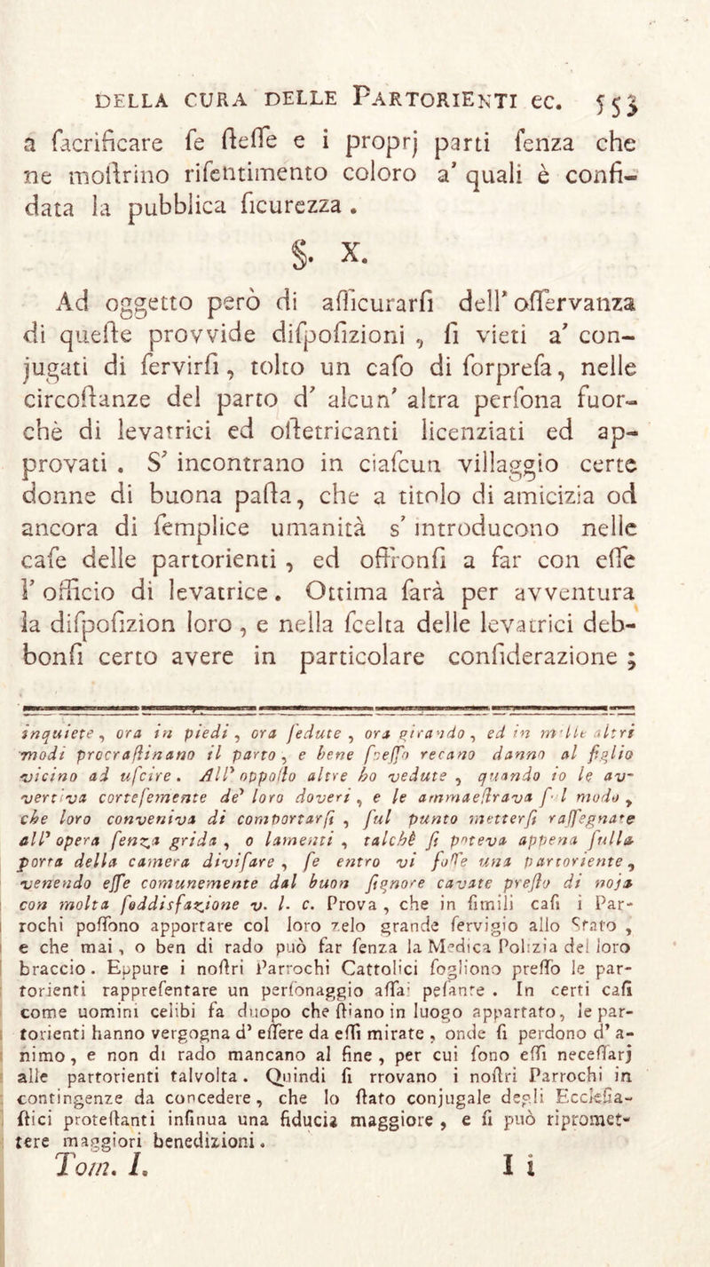 a facrificare fe rterte e i proprj parti fenza che ne inoltrino rifentimento coloro a' quali è confi- data la pubblica ficurezza . S X, Ad oggetto però di afhcurarfi dell' oflervanza di quelle provvide difpofizioni , fi vieti a con- iugati di fervirfi , tolto un cafo di forprefa, nelle circortanze del parto cT alcun' altra pedona fuor- ché di levatrici ed oftetricanti licenziati ed ap- provati . S' incontrano in ciafcun villaggio certe donne di buona parta, che a titolo di amicizia od ancora di femplice umanità s’ introducono nelle cafe delle partorienti , ed oftfonfi a far con erte Y officio di levatrice. Ottima farà per avventura la difpofizion loro , e nella fcelta delle levatrici deb- bonfi certo avere in particolare confiderazione ; inquiete , ora in piedi , ora fedute , ora girando , ed in m*Ut altri modi procraßtnano il parto , e bene foeffio recano danno al figlio 'vicino ai ufcire. All* oppollo altre ho vedute , quando io le av- vertiva corte (emerite de* loro doveri , e le ammaeflrava fi l modo y che loro conveniva di comportar fi , fui punto metterfi raffegnate all* opera fenz.a grida , 0 lamenti , talché fi poteva appena fittila porta della camera divifare , fe entro vi fioffe una partoriente, venendo effe comunemente dal buon fiqnore cavate prefilo di noia con molta foddisfanione v. /. c. Prova , che in fimili cafi i Par- rochi podòno apportare col loro zelo grande fervigio allo Sfato , e che mai, o ben di rado può far fenza la Medica Polizia del loro braccio. Eppure i nodri Parrochi Cattolici fogliono predò le par- torienti rapprefentare un perfonaggio affa- pelante . In certi cali come uomini celibi fa duopo che diano in luogo appartato, le par- torienti hanno vergogna d’ edere da edì mirate , onde fi perdono d’ a- nimo, e non di rado mancano al fine, per cui fono edì necedarj alle partorienti talvolta. Quindi fi rrovano i nodri Parrochi in contingenze da concedere, che lo dato coniugale degli Ecckfia- dici protedanti infinua una fiducia maggiore , e fi può ripromet- tere maggiori benedizioni. Tom. L I 1