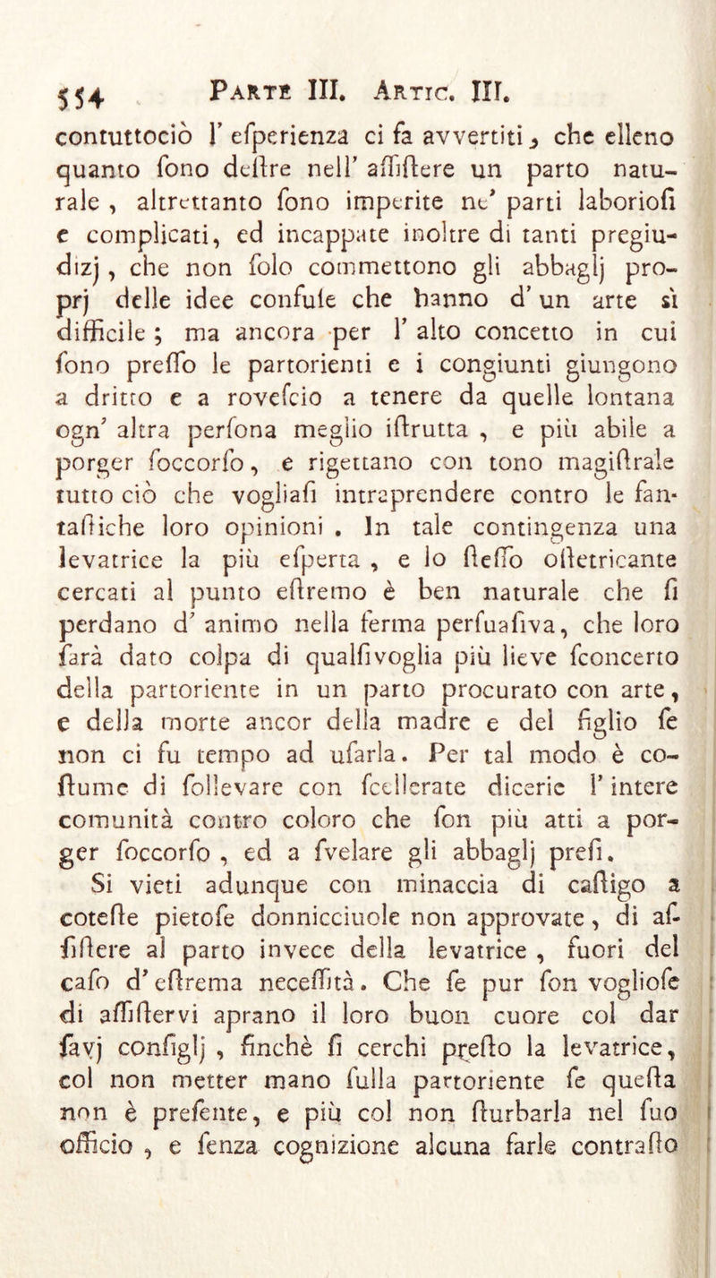 contuttociò T efperienza ci fa avvertiti ^ che elleno quanto fono delire nell’ a (Ti fiere un parto natu- rale , altrettanto fono imperite ne* parti laboriofi e complicati, ed incappate inoltre di tanti pregiu- dizi , che non folo commettono gli abbaglj pro- prj delle idee confule che hanno d’un arte si difficile ; ma ancora per Y alto concetto in cui fono predo le partorienti e i congiunti giungono a dritto e a rovefeio a tenere da quelle lontana ogffi altra perfona meglio iftrutta , e più abile a porger foccorfo, e rigettano con tono magiftrale tutto ciò che vogliafi intraprendere contro le fan* raffiche loro opinioni . In tale contingenza una levatrice la più efperta , e lo dello odetricante cercati al punto edremo è ben naturale che fi perdano d’ animo nella ferma perfuafiva, che loro farà dato colpa di qualfivoglia più lieve feoncerto della partoriente in un parto procurato con arte, e della morte ancor della madre e del figlio fe non ci fu tempo ad ufarla. Per tal modo è co- fiume di follevare con fcellerate dicerie Y intere comunità contro coloro che fon più atti a por- ger foccorfo , ed a fvelare gli abbaglj prefi. Si vieti adunque con minaccia di cadigo a cotefie pietofe donnicciole non approvate, di af- fi fiere al parto invece della levatrice , fuori del cafo d'eflrema neceffità. Che fe pur fon vogliofe di adldervi aprano il loro buon cuore col dar favj configlj , finché fi cerchi p^efto la levatrice, col non metter mano Culla partoriente fe queda non è predente, e più col non (turbarla nel fuo officio , e fenza cognizione alcuna farle contrado