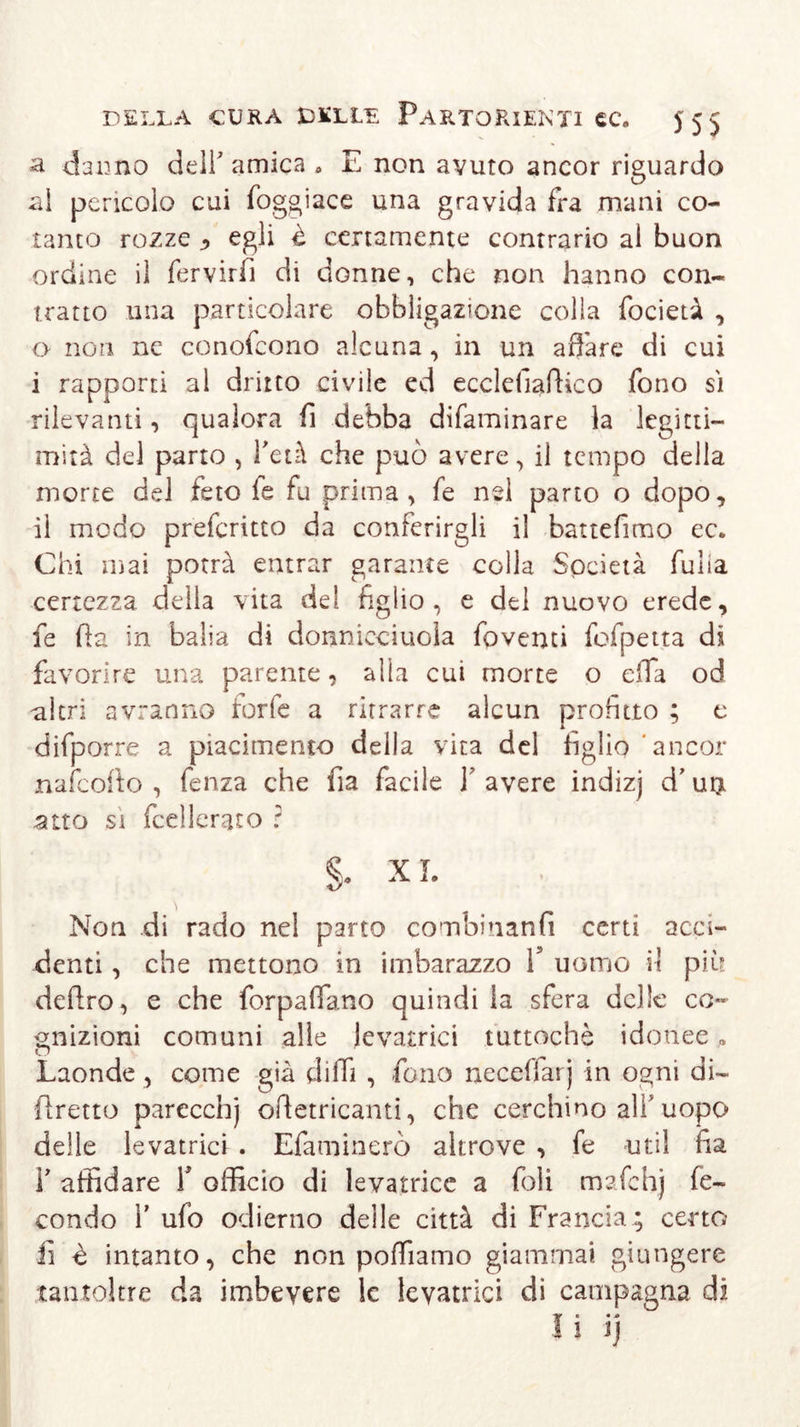 a danno dell’amica 0 E non avuto ancor riguardo al pencolo cui foggiace una gravida fra mani co- tanto rozze , egli è certamente contrario al buon ordine il fervirfi di donne, che non hanno con- tratto una particolare obbligazione colla focietà , 0 non ne conofeono alcuna, in un affare di cui 1 rapporti al dritto civile ed ecclefiaftico fono si rilevanti, qualora fi debba difaminare la legitti- mità del parto , l'età che può avere, il tempo della morte del feto fe fu prima, fe nel parto o dopo, il modo preferitto da conferirgli il battefimo ec. Chi mai potrà entrar garante colla Società fulia certezza della vita del figlio, e del nuovo erede, fe fta in balia di donnieciuola fovemi fofpetta di favorire una parente, alla cui morte o effa od altri avranno rorfe a ritrarre alcun profitto ; e difporre a piacimento della vita del figlio ancor nafeofto , fenza che fia facile Y avere indizj d’ u$ atto si fcellerato ? §. XI. Non di rado nel parto combinanfi certi acci- denti , che mettono in imbarazzo V uomo il più deftro, e che forpaffano quindi la sfera delle co- gnizioni comuni alle levatrici tuttoché idonee » Laonde , come già dilli , fono uccellar) in ogni di- (fretto parecchj ofietricanti, che cerchino alf uopo delle levatrici . Efaminerò altrove , fe uti 1 fia V affidare Y officio di levatrice a foli mafchj fe- condo r ufo odierno delle città di Francia; certo fi è intanto, che non polliamo giammai giungere tantoltre da imbevere le levatrici di campagna di Ì* • a ! Jj