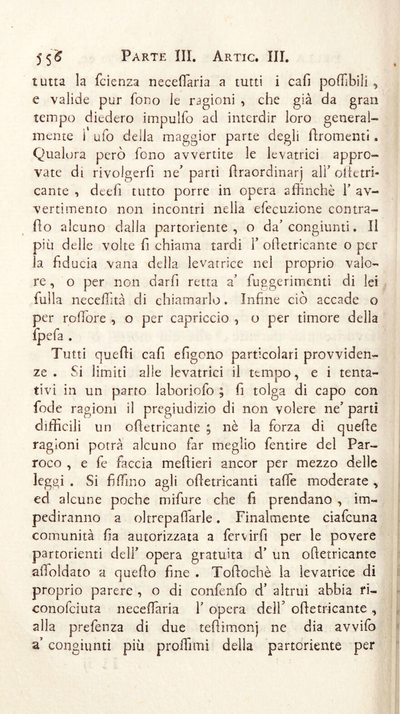 tutta la fcienza necefiaria a tutti i cafi poffibili , e valide pur fono le ragioni , che già da gran tempo diedero impulfo ad interdir loro general- mente ì ufo della maggior parte degli ftromenti. Qualora però fono avvertite le levatrici appro- vate di rivolgerfi ne'parti lìraordinarj all’ oltetri- cante , deefi tutto porre in opera affinché Y av- vertimento non incontri nella efecuzione contra- ilo alcuno dalla partoriente , o da’ congiunti. Il più delle volte fi chiama tardi Y olletricante o per la fid ucia vana della levatrice nel proprio valo- re , o per non darfi retta a’ fuggerimenti di lei fulla neceffità di chiamarlo. Infine ciò accade o per roffiore , o per capriccio , o per timore della fpefa . Tutti quelli cafi efigono particolari provviden- ze . Si limiti alle levatrici il tempo, e i tenta- tivi in un parto laboriofo ; fi tolga di capo con fode ragioni il pregiudizio di non volere ne’ parti difficili un olletricante ; nè la forza di quelle ragioni potrà alcuno far meglio fentire del Par- roco , e fe faccia mdlieri ancor per mezzo delle leggi . Si fi (Tino agli ofietricanti taffe moderate , ed alcune poche mifure che fi prendano , im- pediranno a oltrepafiarle. Finalmente ciafcuna comunità fìa autorizzata a fervirfi per le povere partorienti dell* opera gratuita d’ un olletricante afioldato a quello fine . Tollochè la levatrice di proprio parere , o di conffinfo d’ altrui abbia ri- conofciuta necefiaria Y opera deìf olletricante , alla prefenza di due tefiitnonj ne dia avvifo a congiunti più proflìmi della partoriente per