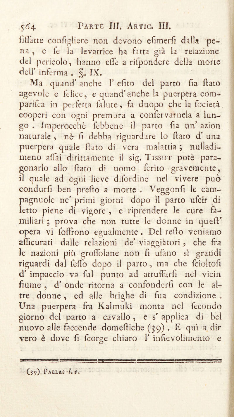 fiffàtte configliere non devono efimerfi dalla pe- na , e fe la levatrice ha fatta già la relazione del pericolo, hanno elle a rilpondere della morte dell’ inferma . §. IX. Ma quand’ anche V efito del parto fia (Tato agevole e felice, e quand'anche la puerpera corri- parifca in perfetta falute, fa duopo che la focietà cooperi con oani premura a confervarnela a lun- go . Imperocché febbene il parto fia un’ azion naturale , nè fi debba riguardare lo fiato d’ una puerpera quale fiato di vera malattia ; nulladi- meno affai dirittamente il sig. Tissot potè para- gonarlo allo fiato di uomo ferito gravemente, il quale ad ogni lieve difordine nel vivere può condurli ben prefio a morte » Veggonfi le cam- pagnuole ne’ primi giorni dopo il parto ufcir di letto piene di vigore , e riprendere le cure fa- miliari ; prova che non tutte le donne in quefif opera vi foffrono egualmente . Del refio veniamo afficurati dalle relazioni de’ via^màtori , che fra le nazioni più groffolane non fi ufano sì grandi riguardi dal fefib dopo il parto, m3 che fcioltofi d’ impaccio va fui punto ad attufiàrfi nel vicin fiume , d’ onde ritorna a confonderfi con le al- tre donne , ed alle brighe di fua condizione . Una puerpera fra Kalmuki monta nel fecondo giorno del parto a cavallo , e s* applica di bel nuovo alle faccende domefiiche (39) . E qui a dir vero è dove fi fcorge chiaro 1’ infievolimemo e (39) Pallas /. c.