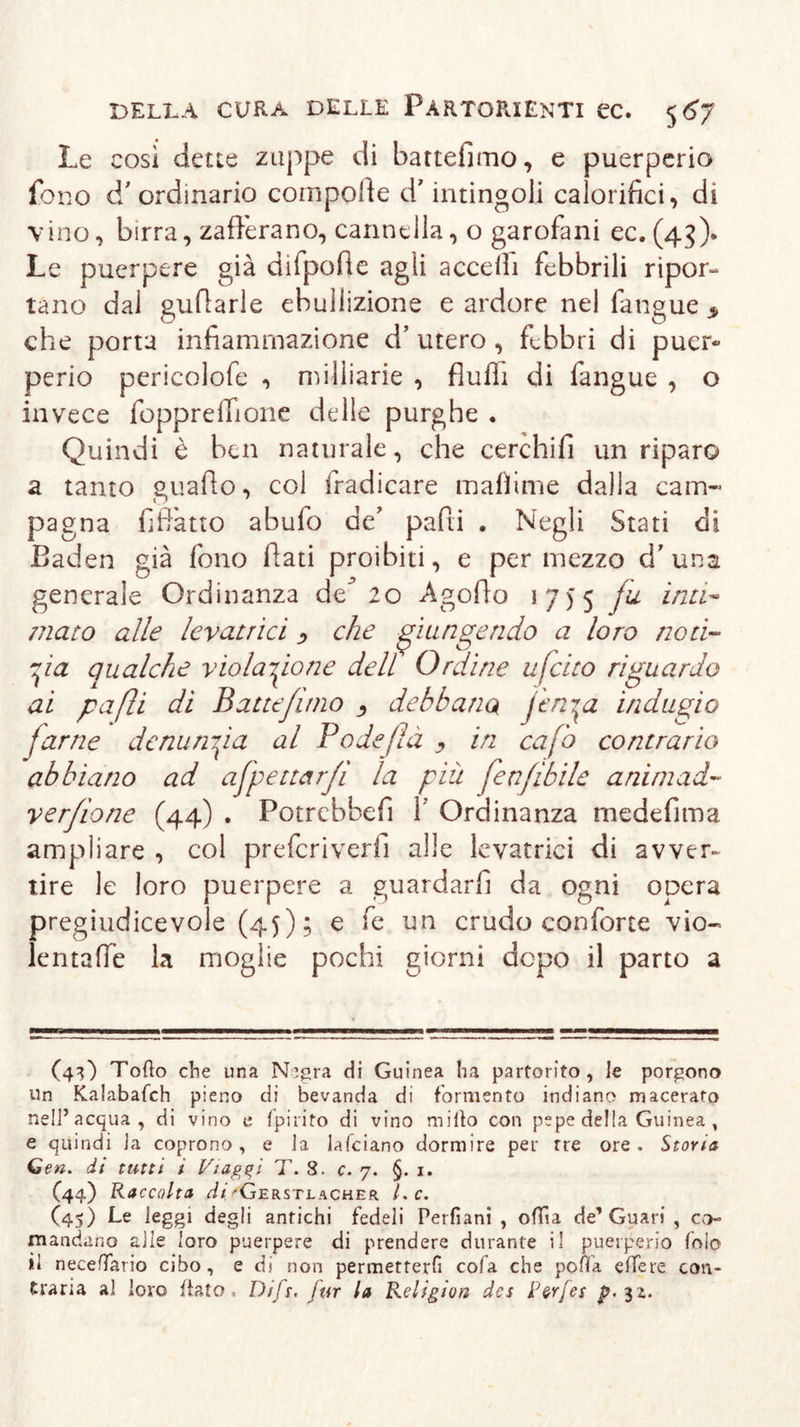 Le così dette zuppe di battefimo, e puerperio fono d’ ordinario compone d'intingoli calorifici, di vino, birra, zafferano, cannella, o garofani ec. (45). Le puerpere già difpofte agli accedi febbrili ripor- tano dal gufiarle ebuilizione e ardore nel fangue * che porta infiammazione d’ utero , febbri di puer« perio pericolofe , milliarie , fiufli di fangue , o invece foppreffione delle purghe . Quindi è ben naturale, che cerchifi un riparo a tanto guafto, col fradicare mafìime dalla cam- pagna fiffatto abufo de pafti . Negli Stati di Baden già fono fiati proibiti, e per mezzo d’una generale Ordinanza de^ 20 Agofio 1755 fu inu- mato alle levatrici &gt; che piangendo a loro noti- zia qualche violazione dell Ordine ufeito riguardo ai paßi di Battejuno debbano jerga indugio farne denuncia al Po de/là y in cafb contrario abbiano ad afpettarfi la più fenfibile a ni mad- re rf io ne (44) . Potrebbefi 1 Ordinanza medefima ampliare , col preferiverfi alle levatrici di avver- tire le loro puerpere a guardarli da ogni opera pregiudicevole (45); e fe un crudo conforte vio~ lentaffe la moglie pochi giorni dopo il parto a (43) Tofìo che una N’gra di Guinea ha partorito, Je porgono un Kalabafch pieno di bevanda di formento indiano macerato nell’acqua, di vino e fpirito di vino rnilto con pepe della Guinea , e quindi la coprono, e la lafciano dormire per tre ore. Stona Gen. di tutti i Viaggi T. S. c. 7. §. 1. C44) Raccolta di'Gerstlacher Le. (45) Le leggi degli antichi fedeli Perfiani , o(Tia de’Guari , co- mandano alle loro puerpere di prendere durante il puerperio fola il neceffario cibo, e di non permetterli cola che poffa eifere con- traria al loro fiato. Difi. fur la Religion des Per [es p. 31.