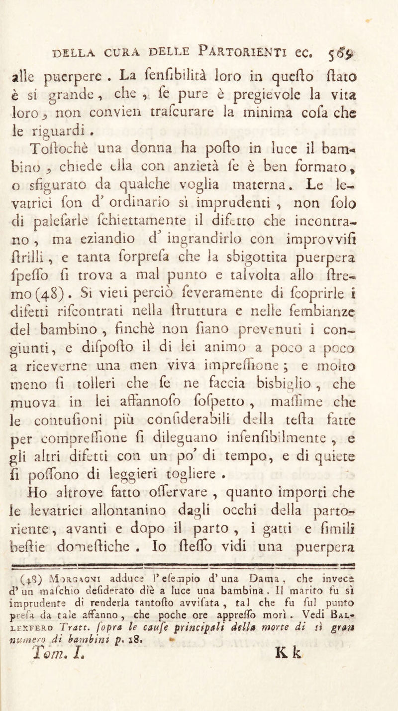 alle puerpere . La fenfibilità loro in quello Rato è si grande, che , le pure è pregievole la vita loroj, non convien trafcurare la minima cola che le riguardi . Tollochè una donna ha pollo in luce il barn-» bino j chiede ella con anzietà le è ben formato, o sfigurato da qualche voglia materna. Le le- vatrici fon d7 ordinario sì imprudenti , non folo di palefarle fchiettamente il dif.tto che incontra- no , ma eziandio d^ ingrandirlo con improvvifi Prilli, e tanta forprela che la sbigottita puerpera fpeflo fi trova a mal punto e talvolta allo Pre- mo (48). Si vieii perciò feveramente di fcoprirle i difetti rifcontrati nella Pruttura e nelle fembianze del bambino , finché non Pano preve nuti i con- giunti, e difpoPo il di lei animo a poco a poco a riceverne una men viva imprefiione ; e molto meno fi tolleri che fe ne fac eia bisbiglio , che muova in lei arlannofo fofpetto , malìime che le contufioni più conuderabili delh tePa fatte per comprelTione fi dileguano infenfibdmente , e gli altri difetti con un po’ di tempo, e di quiete fi poffono di leggieri togliere . Ho altrove fatto ofiervare , quanto importi che le levatrici allontanino dagli occhi della parto- riente , avanti e dopo il parto , i gatti e fimili bePie domePiche . Io Peflb vidi una puerpera (4*3) M^aa^ovi adduce P efempio d’una Dama, che invece d* un mafehio defiderato diè a luce una bambina . Il marito fu sì imprudente dì renderla tantotto avvitata, tal che fu fu! punto prefa da tale affanno, che poche ore appretto morì. Vedi Bal- lexferd Tratt. fopra le caufe principali della morte di sì gran numero di bambini p« ** Tom. L K k