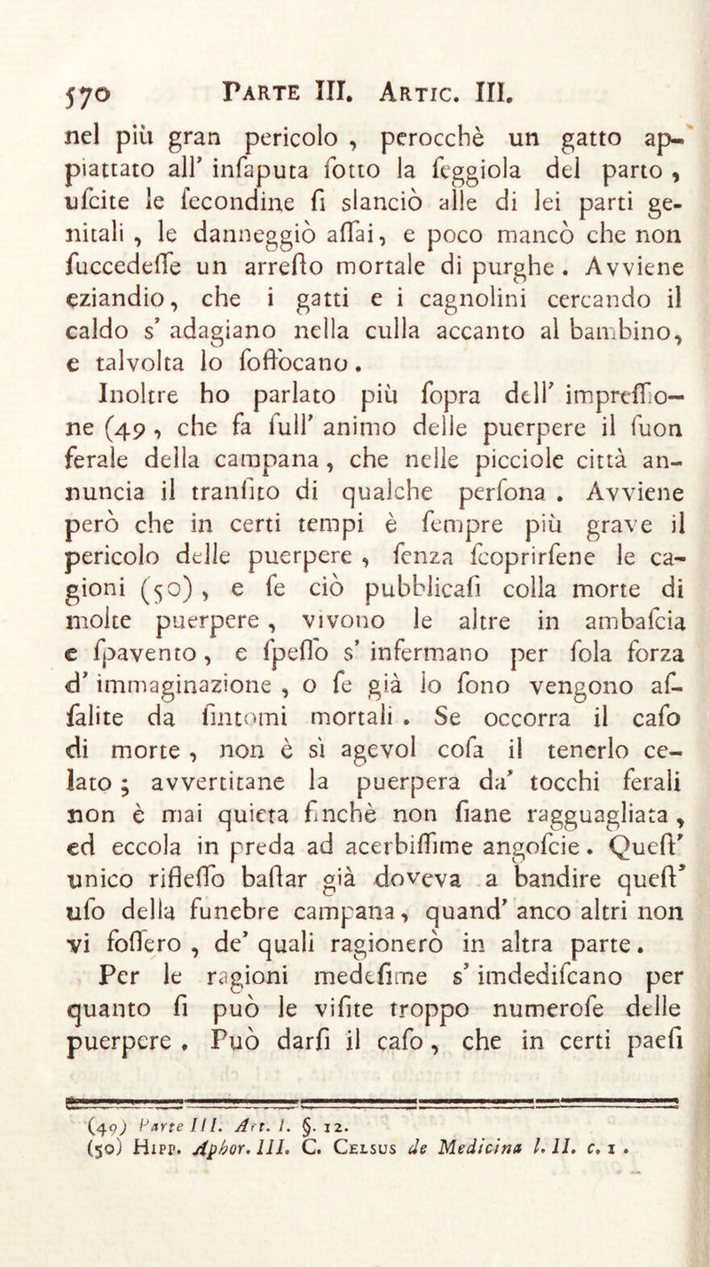 nel più gran pericolo , perocché un gatto ap- piattato all' infaputa fotto la feggiola del parto , ufcite le fecondine fi slanciò alle di lei parti ge- nitali , le danneggiò affai, e poco mancò che non fuccedeffe un arredo mortale di purghe . Avviene eziandio, che i gatti e i cagnolini cercando il caldo s' adagiano nella culla accanto al bambino, e talvolta lo foffocano. Inoltre ho parlato più fopra dell' imprtffo- ne (49 , che fa full' animo delle puerpere il fuon ferale della campana, che nelle picciole città an- nuncia il tranfito di qualche perfona . Avviene però che in certi tempi è fempre più grave il pericolo delle puerpere , fenza fcoprirfene le ca- gioni (50) , e fe ciò pubblicali colla morte di molte puerpere, vivono le altre in ambafcia c fpavento, e fpeffo $’ infermano per fola forza &lt;d' immaginazione , o fe già lo fono vengono af- falite da fintomi mortali . Se occorra il cafo di morte , non è si agevol cofa il tenerlo ce- lato ; avvertitane la puerpera da tocchi ferali non è mai quieta finché non filane ragguagliata , ed eccola in preda ad acerbiffnne angofcie. Qucffi unico rifiedo badar già doveva a bandire qued&gt; ufo della funebre campana, quand' anco altri non vi fodero , de' quali ragionerò in altra parte. Per le ragioni medefime s imdedifcano p&gt;er quanto fi può le vifite troppo numerofe delle puerpere , Può darfi il cafo, che in certi paefi :—-_j L! vv ■■■.==!_!■ —; (4q) Parte III. An. §.12. (59) Hipp. Apbor.IlL C. Celsus de Medicina l. II. c, 1 .