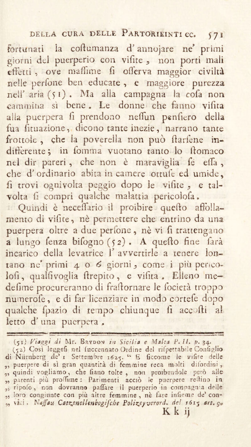 fortunati ia coftumanza d’annujare ne’ primi giorni del puerperio con vifite non porti mali effetti , ove maffime fi ofierva maggior civiltà nelle perfone ben educate , e maggiore purezza nell' aria (51) • Ma alla campagna la cofa non cammina sì bene . Le donne che fanno vifita alla puerpera fi prendono neffun penffero della fila fituazione, dicono tante inezie, narrano tante frottole , che la poverella non può fiarfene in- differente ; in fomnia vuotano tanto lo ftomaco nel dir pareri , che non è maraviglia fé ella , che d'ordinario abita in camere ottufe ed umide, fi trovi ognivolca peggio dopo le vifite , e tal- volta fi compri qualche malattia pericolofa. Quindi è neceffario il proibire quefto affolla- mento di vifite, nè permettere che entrino da una puerpera oltre a due per ione, nè vi fi trattengano a lungo fenza bifogno (52). A quefto fine farà incarico della levatrice f avvertirle a tenere lon- tano ne* primi 40^ giorni come i più penco- lofi, qualfivoglia ftrepito, e vifita . Elleno me- defime procureranno di fraftornare le focietà troppo numerofe, e di far licenziare in modo cortefe dopo qualche fpazio di tempo chiunque fi accorti al ietto d’ una puerpera , (51) Viaggi di Mr. Brydon in Sicilia e Malta P. IL p. 34. (52) Così Ieggefi nei fuccennato Ordine del rifpettabile Configlio di Nürnberg de’ 1 Settembre 1625. u £ Eccome le vifire delle „ puerpere di sì gran quantità di femmine reca molti dilordini , „ quindi vogliamo, che fi a no tolte , non proibendole però alle ,, parenti più pro Time r Parimenti acciò le puerpere redino in ripofo, non dovranno paflfare il puerperio in compagnia delle ,, loro congiunte con più altre femmine , nè fare infieme de’ con“ viti. Najfau Catzfnellenbogifche Poltze/vsrord. del t6 15 art. ^ K k ij