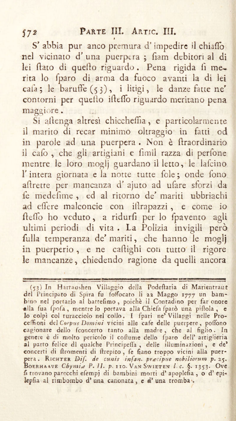 i S* abbia pur anco premura cT impedire «1 chiafib nel vicinato d’ una puerpera ; fìam debitori al di lei flato di quefto riguardo . Pena rigida fi me- rita lo fparo di arma da fuoco avanti la di lei caia; le baruffe (5 3), i litigi, le danze fatte ne contorni per quello ifteflo riguardo meritano pena maggiore . Si attenga altresì chiccheffla, e particolarmente il marito di recar minimo oltraggio in fatti od in parole ad una puerpera . Non è ftraordinario il cafo , che gli artigiani e fimi! razza di perfone mentre le loro moglj guardano il letto, le lafcino Finterà giornata e la notte tutte fole; onde fono aftrette per mancanza d’ ajuto ad ufare sforzi da fe medefime , ed al ritorno de' mariti ubbriachi ad eifere malconcie con iltrapazzi , e come io ffeffb ho veduto , a ridurfi per lo fpavento agli ultimi periodi di vita . La Polizia invigili però fulla temperanza de mariti, che hanno le moglj in puerperio , e ne caftighi con tutto il rigore le mancanze, chiedendo ragione da quelli ancora J7Tniinriiiiin — 1 — n-n ma—i—— n iwn mmm i r—nwinwiifTrn ■n—TT irmi—rwmiif-r-ri i —i 1—i 1—t in—~i (53) In Harraushen Villaggio della Podeftaria di Marientraut del Principato di Spira fu foffocato li 22 Maggo 1777 un barn- b'no nel portarlo al bartefimo , poiché il Contadino per far onore alla fua fpofa , mentre lo portava alla Chiefa fparò una piflola , e lo colpì col turacciolo nel collo. I fpari ne’Villaggi nelle Pro- ceffioni dtl Corpus Domini vicini alle cafe delle puerpere, poifono cagionare dello fconcerto tanto alla madre, che al figlio. In genere è di molto pericolo il coftume dello fparo dell’ artiglieria al parto felice di qualche Principefifa , delle illuminazioni , e de* concerti di ftromenti di Crepito , fe fiano troppo vicini alla puer- pera . Richter Dif de cunis infan. precipue nobiliorum p. 25. Boerhaave Chymitt P. IL p. no. Vam Svvietem l c. §. 1353. Ove fi trovano parecchi efempj di bambini morti d’apoplefia , o d’epi« kpfia al rimbombo d’una canonata, e d’ una tromba .